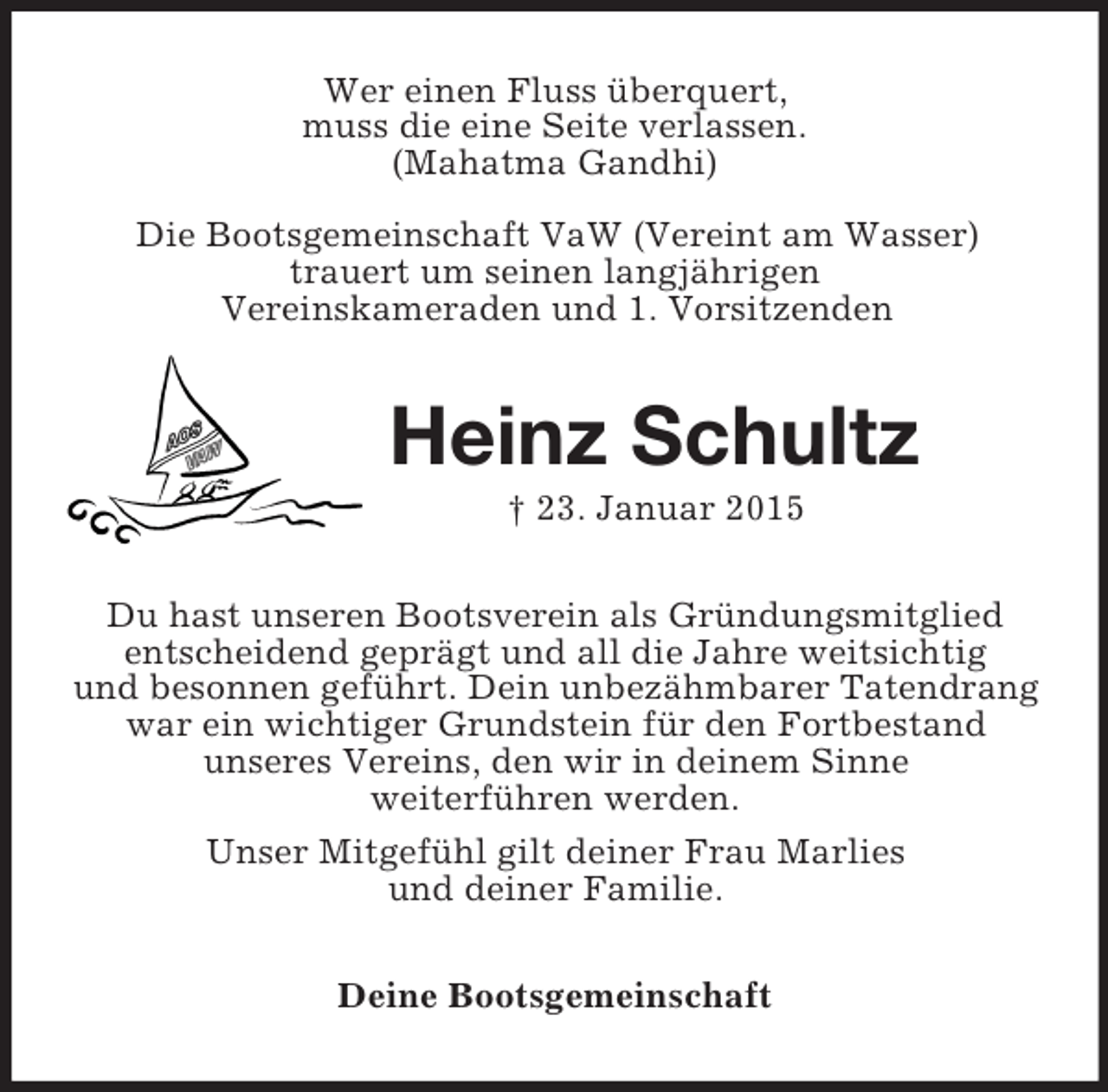 <p>Wer einen Fluss überquert,<br />muss die eine Seite verlassen.<br />(Mahatma Gandhi)</p><p>Die Bootsgemeinschaft VaW (Vereint am Wasser)<br />trauert um seinen langjährigen<br />Vereinskameraden und 1. Vorsitzenden<br />Heinz Schultz<br />† 23. Januar 2015<br />Du hast unseren Bootsverein als Gründungsmitglied<br />entscheidend geprägt und all die Jahre weitsichtig<br />und besonnen geführt. Dein unbezähmbarer Tatendrang<br />war ein wichtiger Grundstein für den Fortbestand<br />unseres Vereins, den wir in deinem Sinne<br />weiterführen werden.<br />Unser Mitgefühl gilt deiner Frau Marlies<br />und deiner Familie.<br />Deine Bootsgemeinschaft</p>