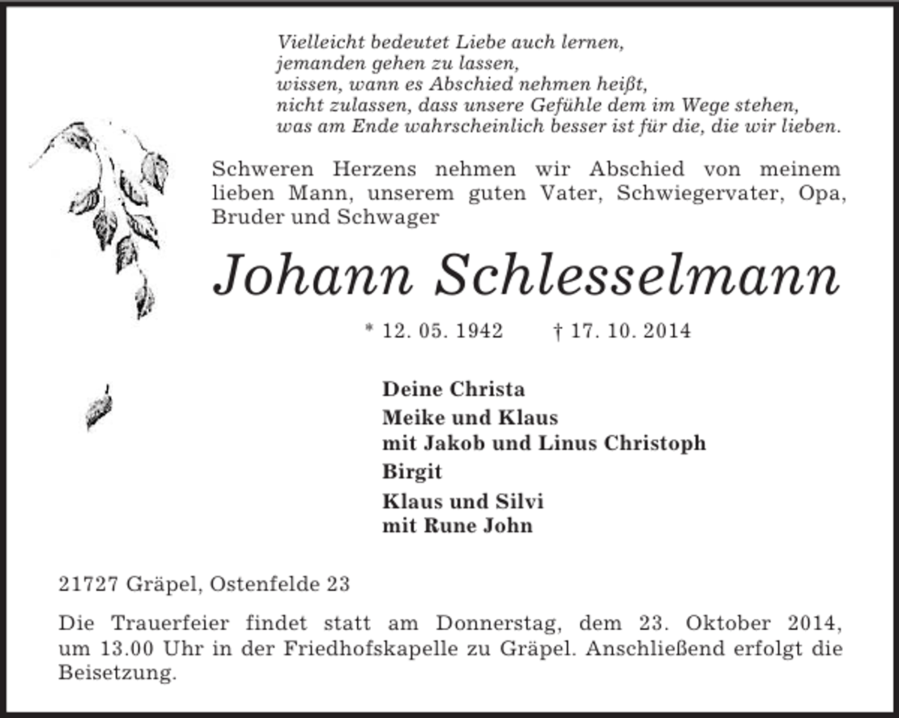 <p>Vielleicht bedeutet Liebe auch lernen,<br />jemanden gehen zu lassen,<br />wissen, wann es Abschied nehmen heißt,<br />nicht zulassen, dass unsere Gefühle dem im Wege stehen,<br />was am Ende wahrscheinlich besser ist für die, die wir lieben.<br />Schweren Herzens nehmen wir Abschied von meinem<br />lieben Mann, unserem guten Vater, Schwiegervater, Opa, Bruder und Schwager<br />Johann Schlesselmann<br />* 12. 05. 1942 † 17. 10. 2014<br />Deine Christa<br />Meike und Klaus<br />mit Jakob und Linus Christoph<br />Birgit<br />Klaus und Silvi<br />mit Rune John<br />21727 Gräpel, Ostenfelde 23<br />Die Trauerfeier findet statt am Donnerstag, dem 23. Oktober 2014,<br />um 13.00 Uhr in der Friedhofskapelle zu Gräpel. Anschließend erfolgt die Beisetzung.</p>