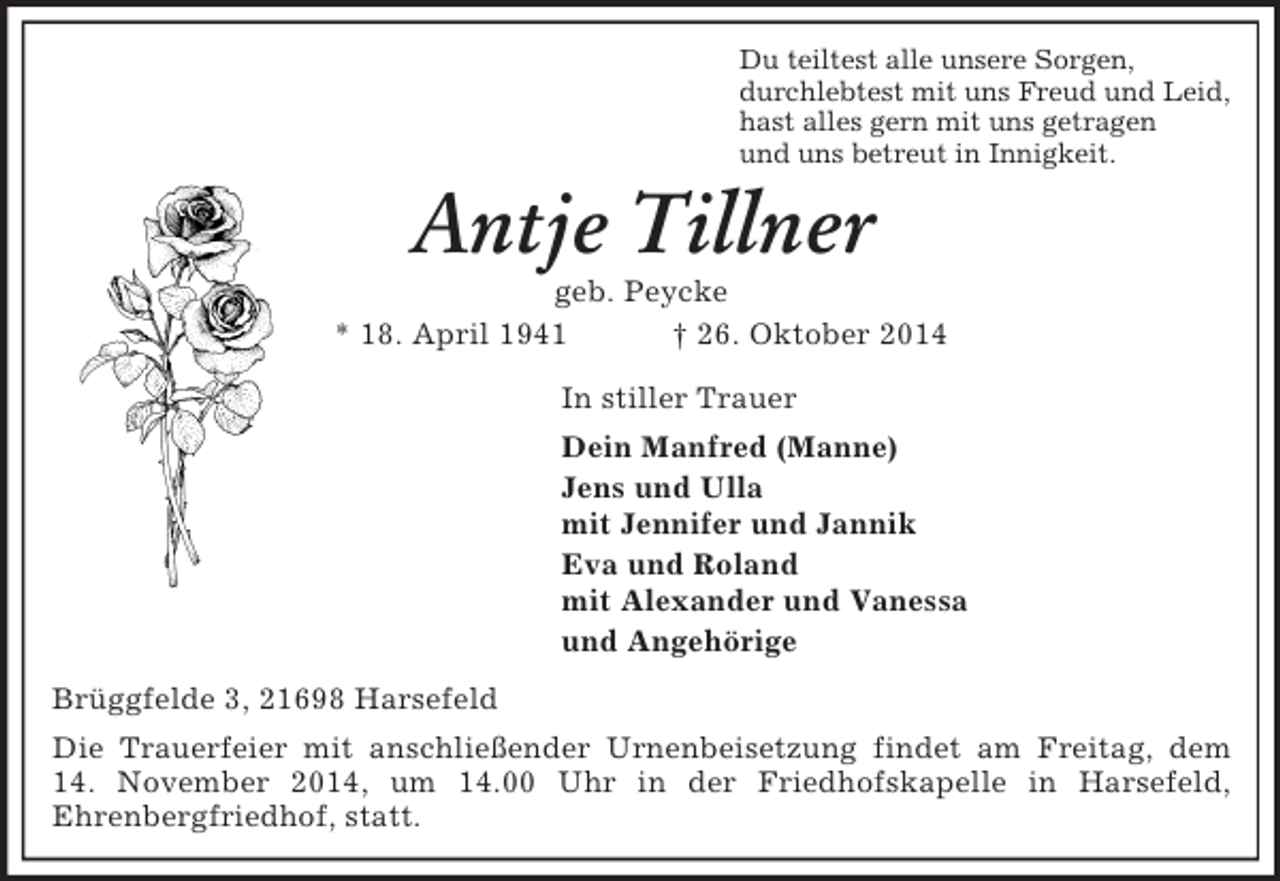 <p>Du teiltest alle unsere Sorgen,<br />durchlebtest mit uns Freud und Leid,<br />hast alles gern mit uns getragen<br />und uns betreut in Innigkeit.<br />Antje Tillner<br />geb. Peycke<br />* 18. April 1941 † 26. Oktober 2014<br />In stiller Trauer<br />Dein Manfred (Manne)<br />Jens und Ulla<br />mit Jennifer und Jannik<br />Eva und Roland<br />mit Alexander und Vanessa<br />und Angehörige<br />Brüggfelde 3, 21698 Harsefeld<br />Die Trauerfeier mit anschließender Urnenbeisetzung findet am Freitag, dem<br />14. November 2014, um 14.00 Uhr in der Friedhofskapelle in Harsefeld,<br />Ehrenbergfriedhof, statt.</p>