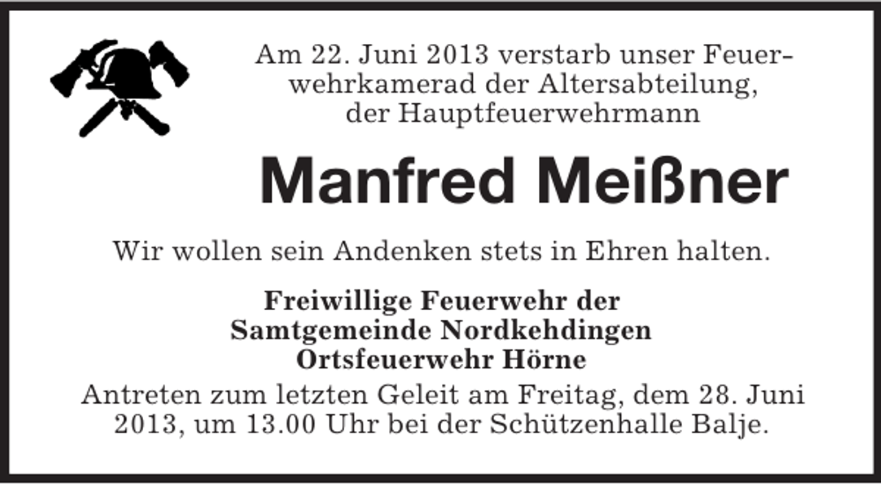 <p>Am 22. Juni 2013 verstarb unser Feuerwehrkamerad der Altersabteilung,<br />der Hauptfeuerwehrmann</p><p>Manfred Meißner<br />Wir wollen sein Andenken stets in Ehren halten.<br />Freiwillige Feuerwehr der<br />Samtgemeinde Nordkehdingen<br />Ortsfeuerwehr Hörne<br />Antreten zum letzten Geleit am Freitag, dem 28. Juni<br />2013, um 13.00 Uhr bei der Schützenhalle Balje.</p>