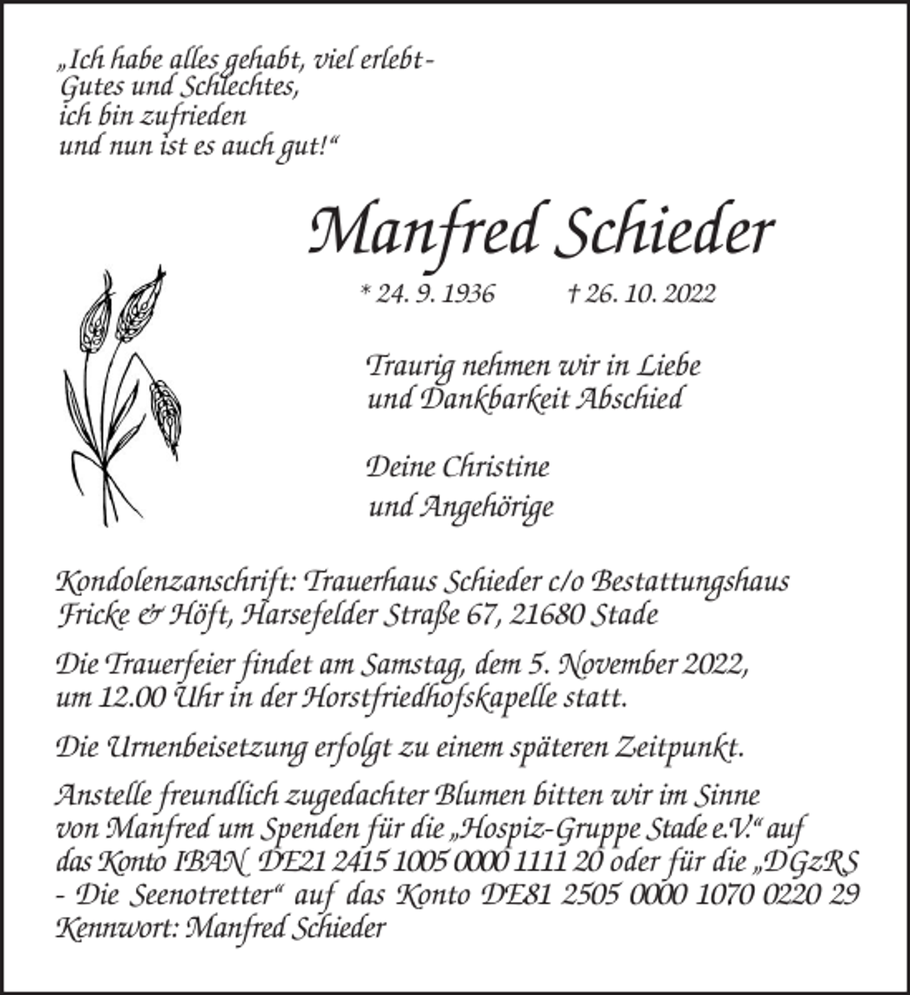 <p>„Ich habe alles gehabt, viel erlebt -<br />Gutes und Schlechtes,<br />ich bin zufrieden<br />und nun ist es auch gut!“<br />Manfred Schieder<br />* 24. 9. 1936 † 26. 10. 2022<br />Traurig nehmen wir in Liebe<br />und Dankbarkeit Abschied</p><p>Deine Christine<br />und Angehörige<br />Kondolenzanschrift: Trauerhaus Schieder c/o Bestattungshaus<br />Fricke &amp; Höft, Harsefelder Straße 67, 21680 Stade<br />Die Trauerfeier findet am Samstag, dem 5. November 2022,<br />um 12.00 Uhr in der Horstfriedhofskapelle statt.<br />Die Urnenbeisetzung erfolgt zu einem späteren Zeitpunkt.<br />Anstelle freundlich zugedachter Blumen bitten wir im Sinne<br />von Manfred um Spenden für die „Hospiz-Gruppe Stade e.V.“ auf<br />das Konto IBAN DE21 2415 1005 0000 1111 20 oder für die „DGzRS - Die Seenotretter“ auf das Konto DE81 2505 0000 1070 0220 29 Kennwort: Manfred Schieder</p>