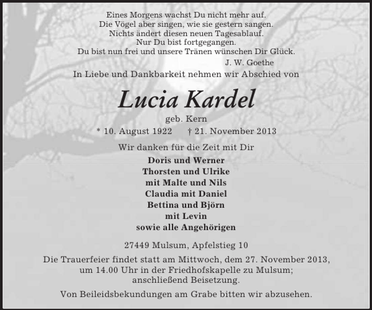 <p>Eines Morgens wachst Du nicht mehr auf.<br />Die Vögel aber singen, wie sie gestern sangen.<br />Nichts ändert diesen neuen Tagesablauf.<br />Nur Du bist fortgegangen.<br />Du bist nun frei und unsere Tränen wünschen Dir Glück.<br />J. W. Goethe<br />In Liebe und Dankbarkeit nehmen wir Abschied von<br />Lucia Kardel<br />geb. Kern<br />* 10. August 1922 † 21. November 2013<br />Wir danken für die Zeit mit Dir<br />Doris und Werner<br />Thorsten und Ulrike<br />mit Malte und Nils<br />Claudia mit Daniel<br />Bettina und Björn<br />mit Levin<br />sowie alle Angehörigen<br />27449 Mulsum, Apfelstieg 10<br />Die Trauerfeier findet statt am Mittwoch, dem 27. November 2013,<br />um 14.00 Uhr in der Friedhofskapelle zu Mulsum;<br />anschließend Beisetzung.<br />Von Beileidsbekundungen am Grabe bitten wir abzusehen.</p>