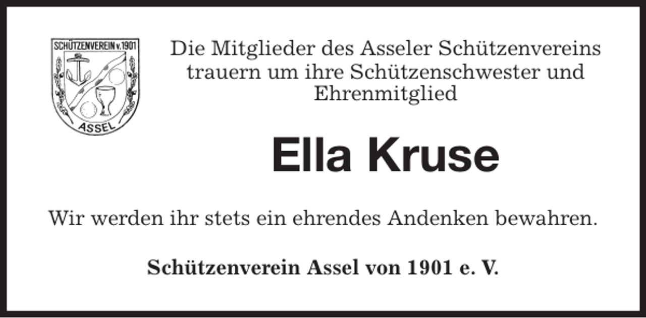 <p>Die Mitglieder des Asseler Schützenvereins<br />trauern um ihre Schützenschwester und<br />Ehrenmitglied<br />Ella Kruse<br />Wir werden ihr stets ein ehrendes Andenken bewahren.<br />Schützenverein Assel von 1901 e. V.</p>