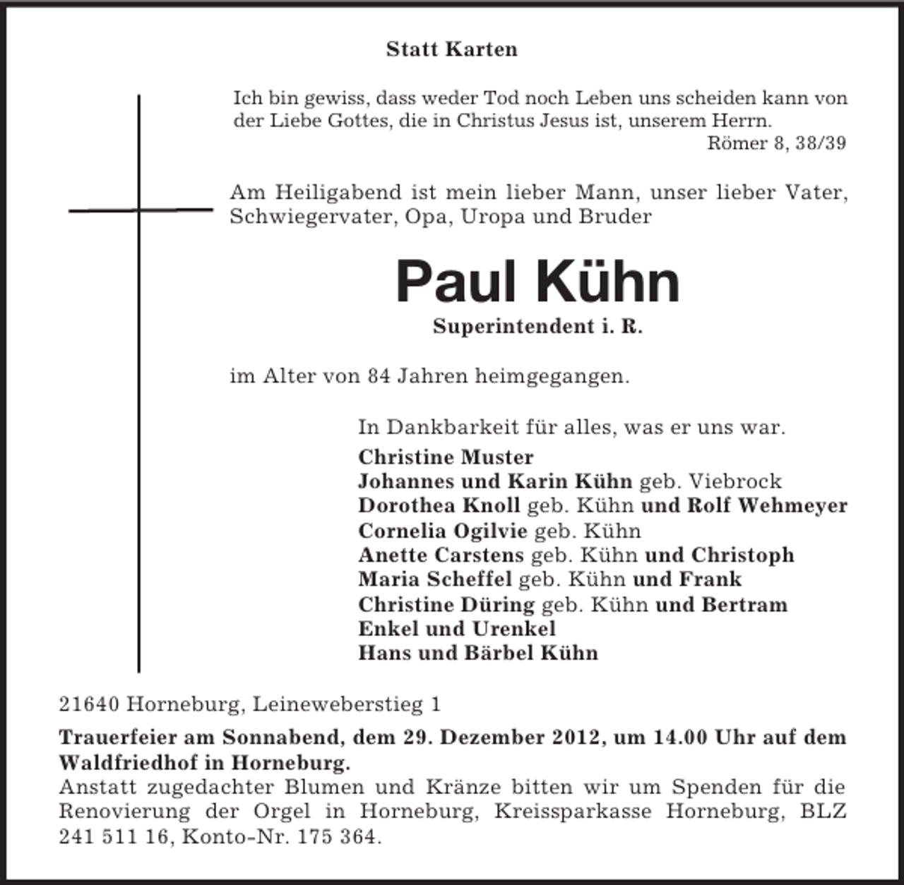 <p>Statt Karten<br />Ich bin gewiss, dass weder Tod noch Leben uns scheiden kann von<br />der Liebe Gottes, die in Christus Jesus ist, unserem Herrn.<br />Römer 8, 38/39</p><p>Am Heiligabend ist mein lieber Mann, unser lieber Vater,<br />Schwiegervater, Opa, Uropa und Bruder</p><p>Paul Kühn<br />Superintendent i. R.<br />im Alter von 84 Jahren heimgegangen.<br />In Dankbarkeit für alles, was er uns war.<br />Christine Muster<br />Johannes und Karin Kühn geb. Viebrock<br />Dorothea Knoll geb. Kühn und Rolf Wehmeyer<br />Cornelia Ogilvie geb. Kühn<br />Anette Carstens geb. Kühn und Christoph<br />Maria Scheffel geb. Kühn und Frank<br />Christine Düring geb. Kühn und Bertram<br />Enkel und Urenkel<br />Hans und Bärbel Kühn<br />21640 Horneburg, Leineweberstieg 1<br />Trauerfeier am Sonnabend, dem 29. Dezember 2012, um 14.00 Uhr auf dem<br />Waldfriedhof in Horneburg.<br />Anstatt zugedachter Blumen und Kränze bitten wir um Spenden für die<br />Renovierung der Orgel in Horneburg, Kreissparkasse Horneburg, BLZ<br />241 516, Konto-Nr. 175 364.</p>