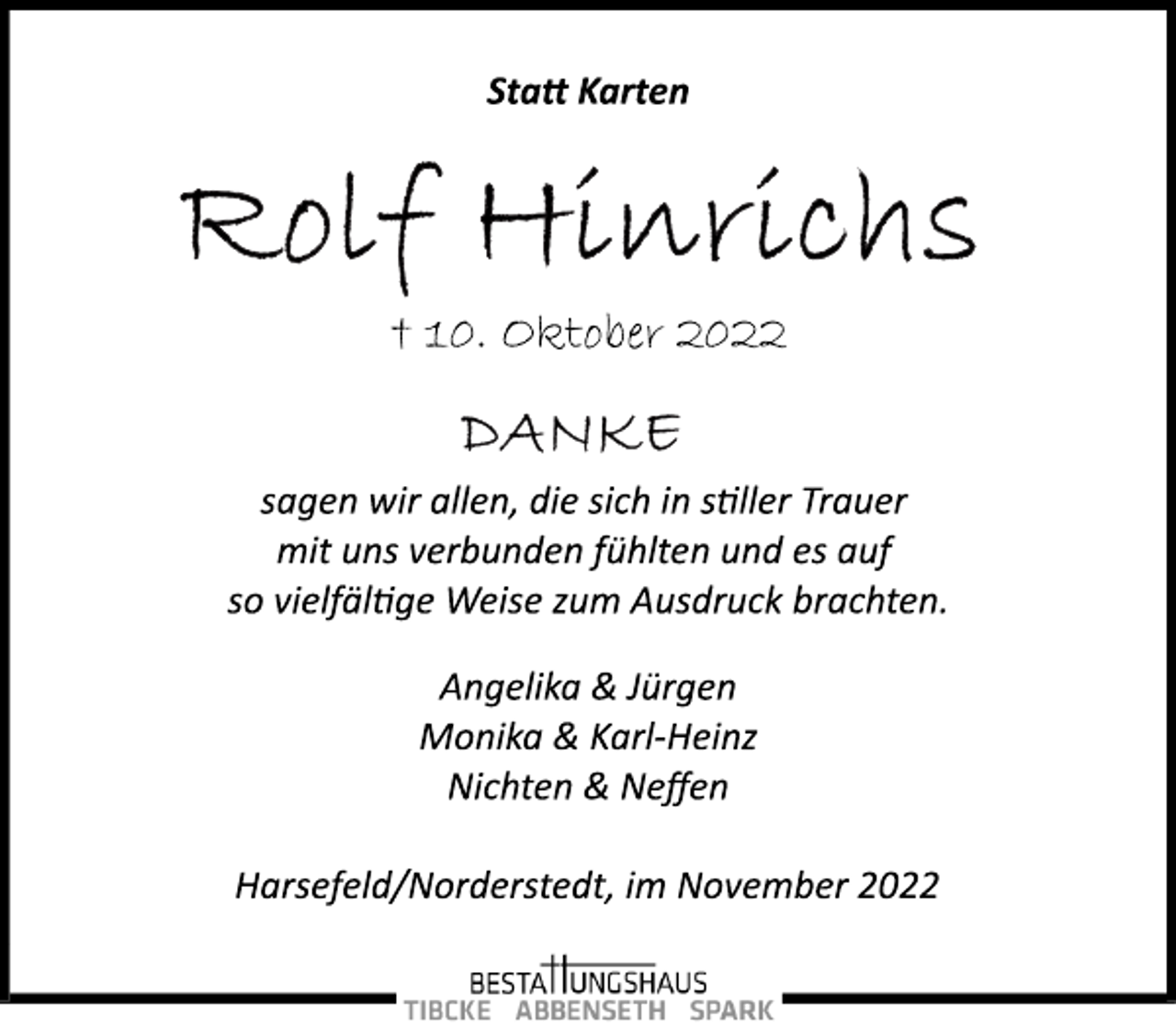 <p>Statt Karten<br />Rolf Hinrichs<br />† 10. Oktober 2022<br />DANKE<br />sagen wir allen, die sich in stiller Trauer<br />mit uns verbunden fühlten und es auf<br />so vielfältige Weise zum Ausdruck brachten.<br />Angelika &amp; Jürgen<br />Monika &amp; Karl­Heinz<br />Nichten &amp; Neffen<br />Harsefeld/Norderstedt, im November 2022</p>