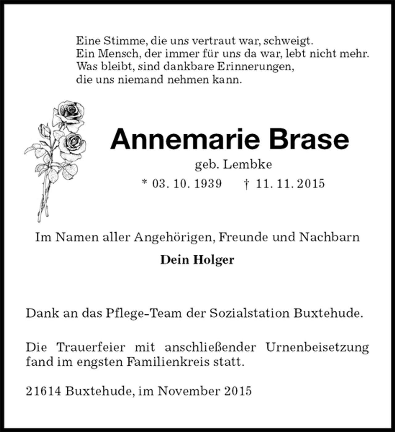<p>Eine Stimme, die uns vertraut war, schweigt.<br />Ein Mensch, der immer für uns da war, lebt nicht mehr.<br />Was bleibt, sind dankbare Erinnerungen,<br />die uns niemand nehmen kann.<br />Annemarie Brase<br />geb. Lembke<br />* 03. 10. 1939 † 11. 11. 2015<br />Im Namen aller Angehörigen, Freunde und Nachbarn<br />Dein Holger<br />Dank an das Pflege-Team der Sozialstation Buxtehude.</p>
<p>Die Trauerfeier mit anschließender Urnenbeisetzung fand im engsten Familienkreis statt.</p>
<p>21614 Buxtehude, im November 2015</p>