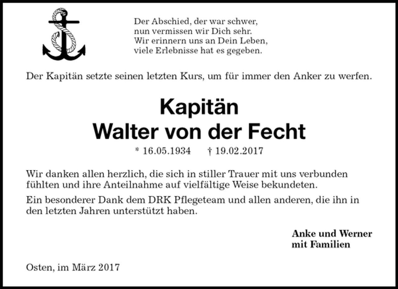 <p>Der Abschied, der war schwer,<br />nun vermissen wir Dich sehr.<br />Wir erinnern uns an Dein Leben,<br />viele Erlebnisse hat es gegeben.<br />Der Kapitän setzte seinen letzten Kurs, um für immer den Anker zu werfen.<br />Kapitän<br />Walter von der Fecht<br />* 16.05.1934 † 19.02.2017<br />Wir danken allen herzlich, die sich in stiller Trauer mit uns verbunden fühlten und ihre Anteilnahme auf vielfältige Weise bekundeten.<br />Ein besonderer Dank dem DRK Pflegeteam und allen anderen, die ihn in den letzten Jahren unterstützt haben.<br />Anke und Werner<br />mit Familien<br />Osten, im März 2017</p>
