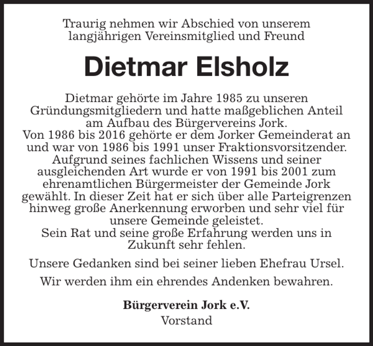 <p>Traurig nehmen wir Abschied von unserem<br />langjährigen Vereinsmitglied und Freund<br />Dietmar Elsholz<br />Dietmar gehörte im Jahre 1985 zu unseren<br />Gründungsmitgliedern und hatte maßgeblichen Anteil am Aufbau des Bürgervereins Jork.<br />Von 1986 bis 2016 gehörte er dem Jorker Gemeinderat an und war von 1986 bis 1991 unser Fraktionsvorsitzender. Aufgrund seines fachlichen Wissens und seiner<br />ausgleichenden Art wurde er von 1991 bis 2001 zum<br />ehrenamtlichen Bürgermeister der Gemeinde Jork<br />gewählt. In dieser Zeit hat er sich über alle Parteigrenzen hinweg große Anerkennung erworben und sehr viel für unsere Gemeinde geleistet.<br />Sein Rat und seine große Erfahrung werden uns in<br />Zukunft sehr fehlen.<br />Unsere Gedanken sind bei seiner lieben Ehefrau Ursel.<br />Wir werden ihm ein ehrendes Andenken bewahren.<br />Bürgerverein Jork e.V.<br />Vorstand</p>