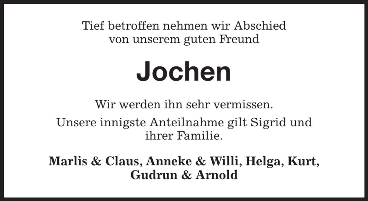 <p>Tief betroffen nehmen wir Abschied<br />von unserem guten Freund<br />Jochen<br />Wir werden ihn sehr vermissen.<br />Unsere innigste Anteilnahme gilt Sigrid und<br />ihrer Familie.<br />Marlis &amp; Claus, Anneke &amp; Willi, Helga, Kurt,<br />Gudrun &amp; Arnold</p>