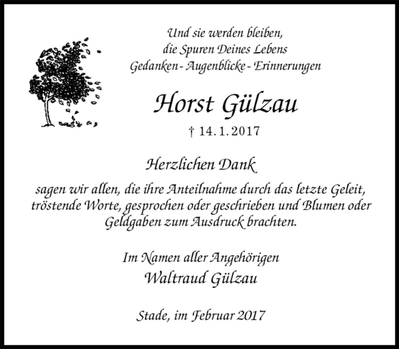 <p>Und sie werden bleiben,<br />die Spuren Deines Lebens<br />Gedanken - Augenblicke - Erinnerungen<br />Horst Gülzau<br />† 14. 1. 2017<br />Herzlichen Dank<br />sagen wir allen, die ihre Anteilnahme durch das letzte Geleit,<br />tröstende Worte, gesprochen oder geschrieben und Blumen oder<br />Geldgaben zum Ausdruck brachten.<br />Im Namen aller Angehörigen<br />Waltraud Gülzau<br />Stade, im Februar 2017</p>