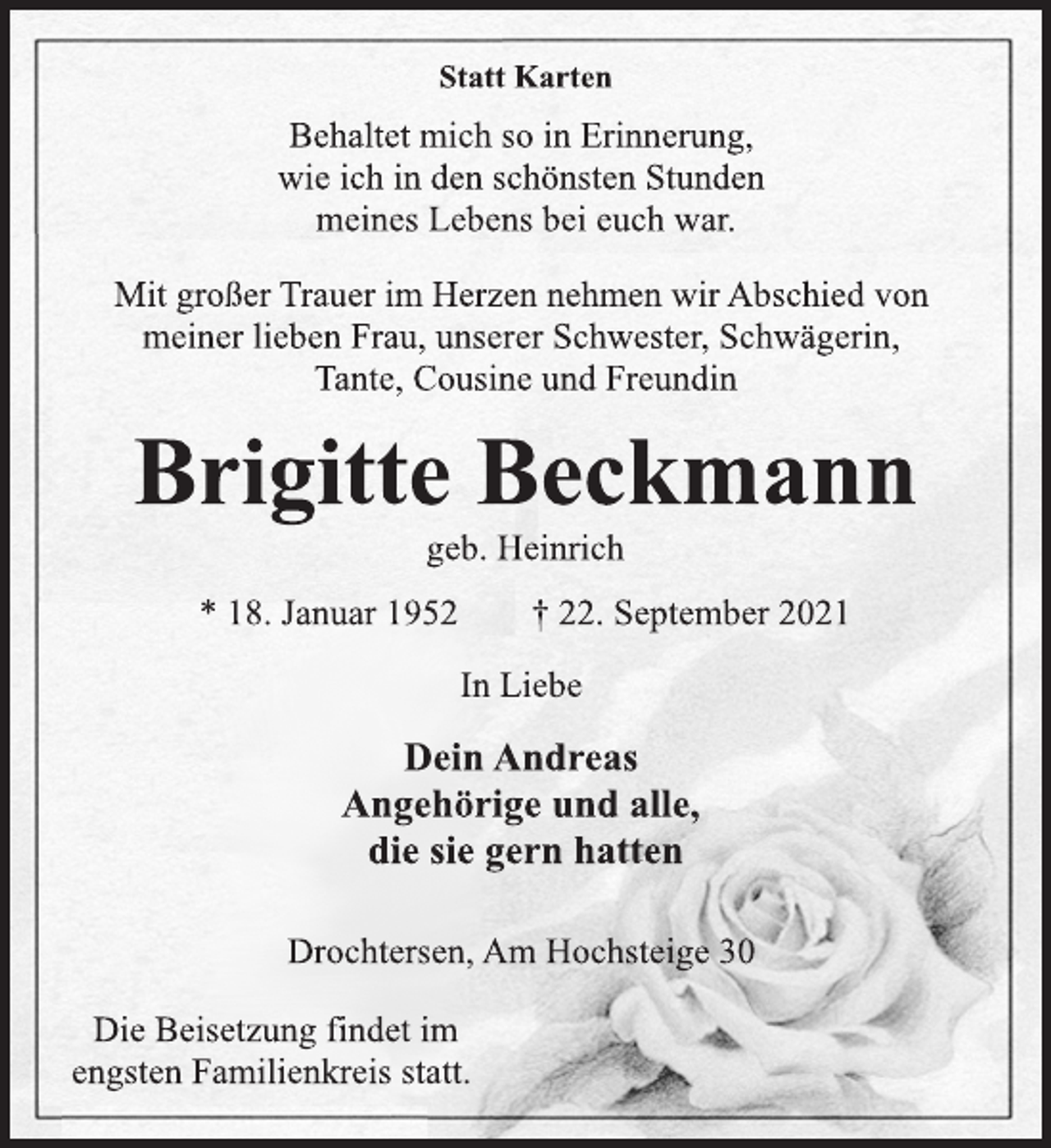 <p>Statt Karten<br />Behaltet mich so in Erinnerung,<br />wie ich in den schönsten Stunden<br />meines Lebens bei euch war.<br />Mit großer Trauer im Herzen nehmen wir Abschied von<br />meiner lieben Frau, unserer Schwester, Schwägerin,<br />Tante, Cousine und Freundin<br />Brigitte Beckmann<br />geb. Heinrich<br />* 18. Januar 1952 † 22. September 2021<br />In Liebe<br />Dein Andreas<br />Angehörige und alle,<br />die sie gern hatten<br />Drochtersen, Am Hochsteige 30<br />Die Beisetzung findet im<br />engsten Familienkreis statt.</p>
