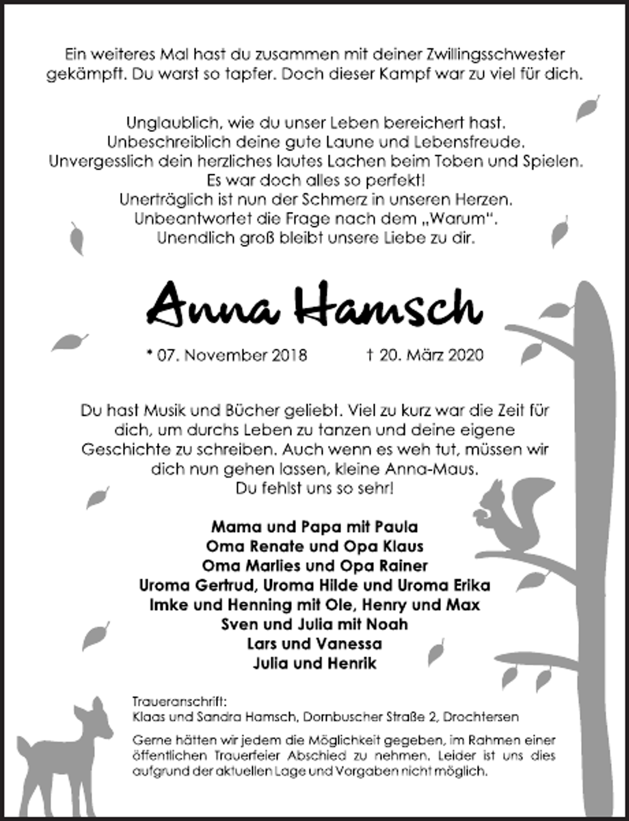 <p>Ein weiteres Mal hast du zusammen mit deiner Zwillingsschwester gekämpft. Du warst so tapfer. Doch dieser Kampf war zu viel für dich.<br />Unglaublich, wie du unser Leben bereichert hast. Unbeschreiblich deine gute Laune und Lebensfreude. Unvergesslich dein herzliches lautes Lachen beim Toben und Spielen. Es war doch alles so perfekt! Unerträglich ist nun der Schmerz in unseren Herzen. Unbeantwortet die Frage nach den „Warum”. Unendlich groß bleibt unsere Liebe zu dir.<br />Ein weiteres Mal hast du zusammen mit deiner Zwillingsschwester gekämpft. Du warst so tapfer. Doch dieser Kampf war zu viel für dich.<br />Unglaublich, wie du unser Leben bereichert hast.<br />Unbeschreiblich deine gute Laune und Lebensfreude.<br />Unvergesslich dein herzliches lautes Lachen beim Toben und Spielen.<br />Es war doch alles so perfekt!<br />Unerträglich ist nun der Schmerz in unseren Herzen.<br />Unbeantwortet die Frage nach dem "Warum".<br />Unendlich groß bleibt unsere Liebe zu dir.<br />Anna Hamsch<br />* 07. November 2018 † 20. März 2020<br />Du hast Musik und Bücher geliebt. Viel zu kurz war die Zeit für<br />dich, um durchs Leben zu tanzen und deine eigene<br />Geschichte zu schreiben. Auch wenn es weh tut, müssen wir<br />dich nun gehen lassen, kleine Anna-Maus.<br />Du fehlst uns so sehr!<br />Mama und Papa mit Paula<br />Oma Renate und Opa Klaus<br />Oma Marlies und Opa Rainer<br />Uroma Gertrud, Uroma Hilde und Uroma Erika<br />Imke und Henning mit Ole, Henry und Max<br />Sven und Julia mit Noah<br />Lars und Vanessa<br />Julia und Henrik<br />Traueranschrift:<br />Klaas und Sandra Hamsch, Dornbuscher Straße 2, Drochtersen<br />Gerne hätten wir jedem die Möglichkeit gegeben, im Rahmen einer öffentlichen Trauerfeier Abschied zu nehmen. Leider ist uns dies aufgrund der aktuellen Lage und Vorgaben nicht möglich.</p>