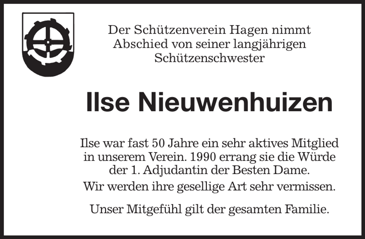 <p>Der Schützenverein Hagen nimmt<br />Abschied von seiner langjährigen<br />Schützenschwester<br />Ilse Nieuwenhuizen<br />Ilse war fast 50 Jahre ein sehr aktives Mitglied in unserem Verein. 1990 errang sie die Würde der 1. Adjudantin der Besten Dame.<br />Wir werden ihre gesellige Art sehr vermissen.<br />Unser Mitgefühl gilt der gesamten Familie.</p>