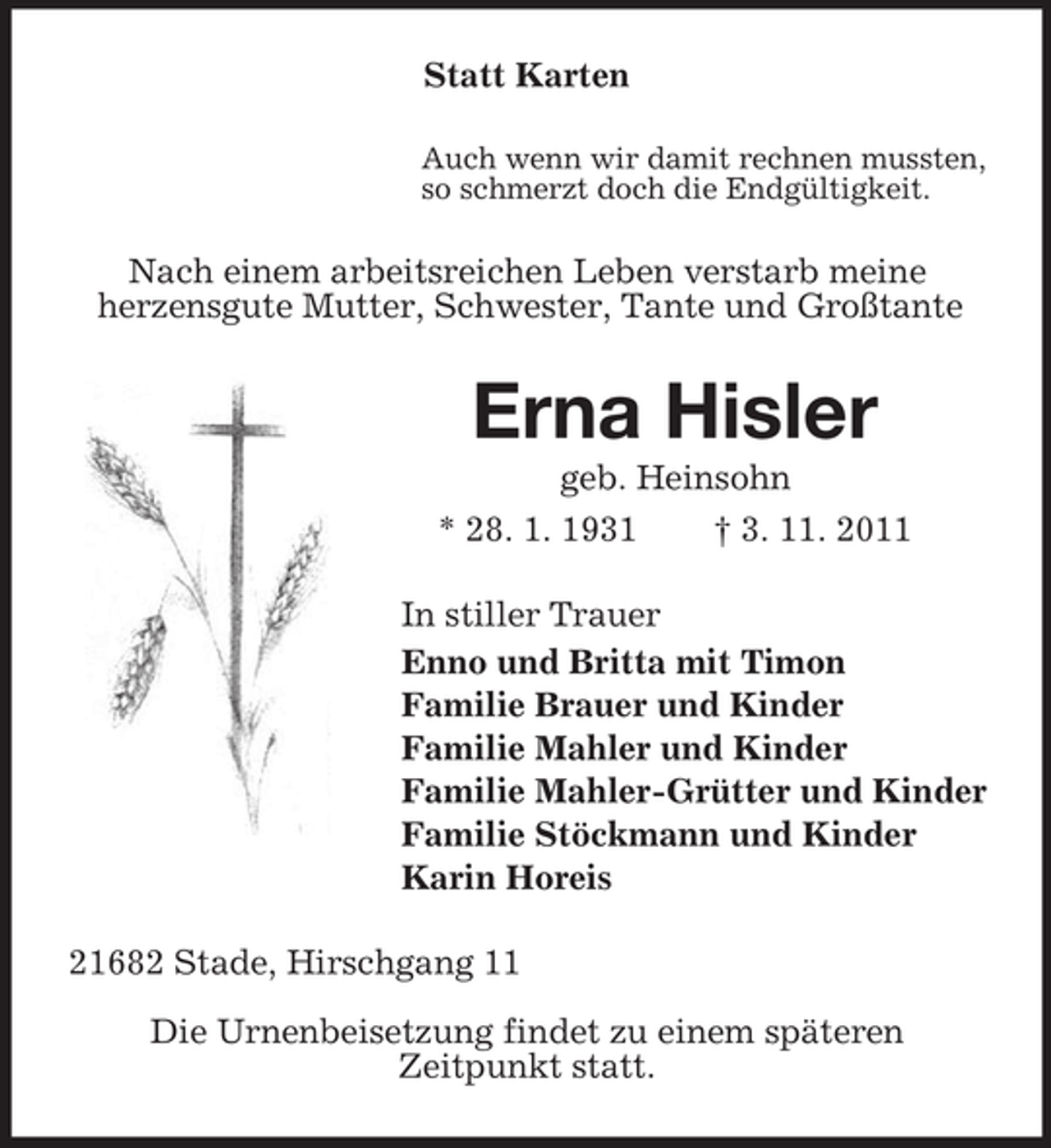 <p>Statt Karten<br />Auch wenn wir damit rechnen mussten,<br />so schmerzt doch die Endgültigkeit.</p><p>Nach einem arbeitsreichen Leben verstarb meine<br />herzensgute Mutter, Schwester, Tante und Großtante</p><p>Erna Hisler<br />geb. Heinsohn<br />* 28. 1. 1931<br />† 3. 11. 2011<br />In stiller Trauer<br />Enno und Britta mit Timon<br />Familie Brauer und Kinder<br />Familie Mahler und Kinder<br />Familie Mahler-Grütter und Kinder<br />Familie Stöckmann und Kinder<br />Karin Horeis<br />21682 Stade, Hirschgang 11<br />Die Urnenbeisetzung findet zu einem späteren<br />Zeitpunkt statt.</p>