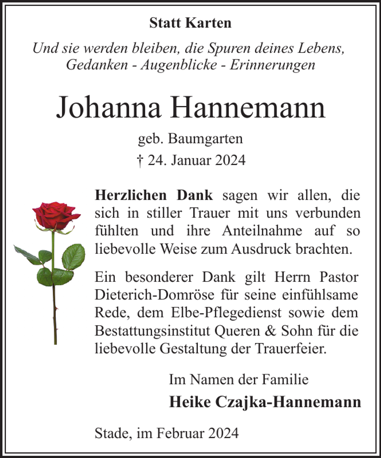 <p>Statt Karten<br />Und sie werden bleiben, die Spuren deines Lebens,<br />Gedanken - Augenblicke - Erinnerungen</p><p>Johanna Hannemann<br />geb. Baumgarten<br />† 24. Januar 2024</p><p>Herzlichen Dank sagen wir allen, die<br />sich in stiller Trauer mit uns verbunden<br />fühlten und ihre Anteilnahme auf so<br />liebevolle Weise zum Ausdruck brachten.<br />Ein besonderer Dank gilt Herrn Pastor<br />Dieterich-Domröse für seine einfühlsame<br />Rede, dem Elbe-Pflegedienst sowie dem<br />Bestattungsinstitut Queren &amp; Sohn für die<br />liebevolle Gestaltung der Trauerfeier.<br />Im Namen der Familie</p><p>Heike Czajka-Hannemann<br />Stade, im Februar 2024</p>