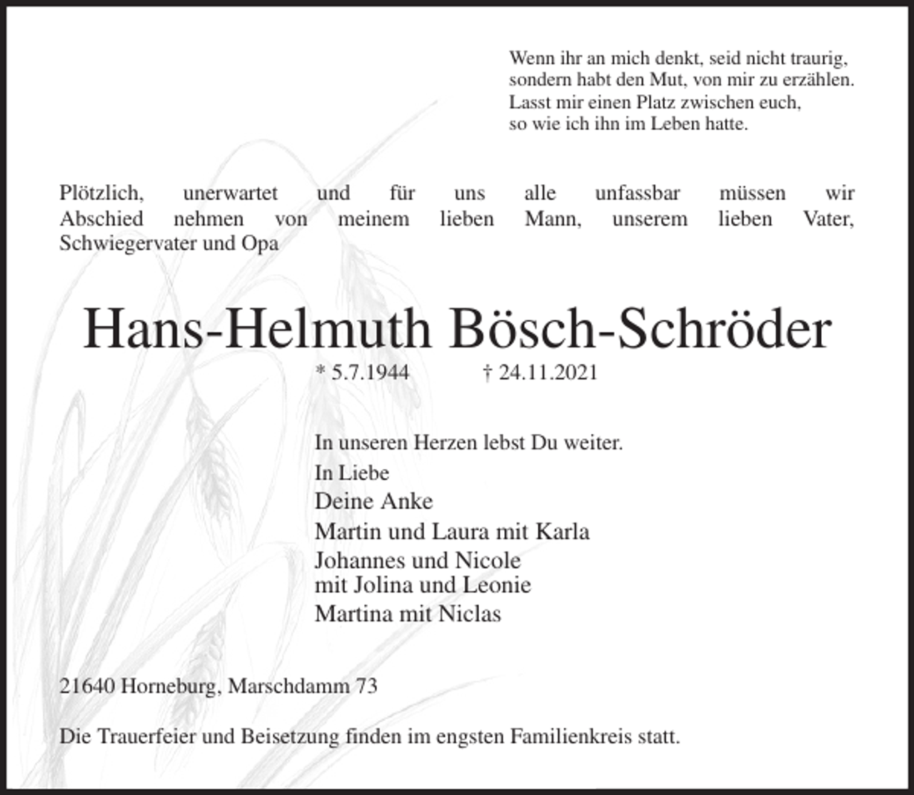 <p>Wenn ihr an mich denkt, seid nicht traurig,<br />sondern habt den Mut, von mir zu erzählen.<br />Lasst mir einen Platz zwischen euch,<br />so wie ich ihn im Leben hatte.<br />Plötzlich, unerwartet und für uns alle unfassbar müssen wir<br />Abschied nehmen von meinem lieben Mann, unserem lieben Vater,<br />Schwiegervater und Opa<br />Hans-Helmuth Bösch-Schröder<br />* 5.7.1944 † 24.11.2021<br />In unseren Herzen lebst Du weiter.<br />In Liebe<br />Deine Anke<br />Martin und Laura mit Karla<br />Johannes und Nicole<br />mit Jolina und Leonie<br />Martina mit Niclas<br />21640 Horneburg, Marschdamm 73<br />Die Trauerfeier und Beisetzung finden im engsten Familienkreis statt.</p>