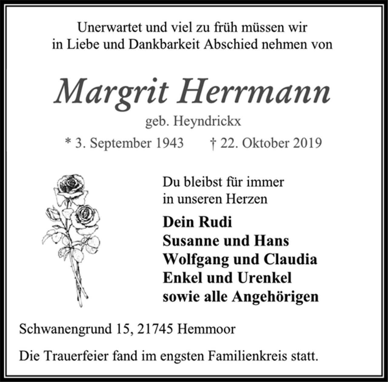 <p>Unerwartet und viel zu früh müssen wir<br />in Liebe und Dankbarkeit Abschied nehmen von<br />Margrit Herrmann<br />geb. Heyndrickx<br />* 3. September 1943 † 22. Oktober 2019<br />Du bleibst für immer<br />in unseren Herzen<br />Dein Rudi<br />Susanne und Hans<br />Wolfgang und Claudia<br />Enkel und Urenkel<br />sowie alle Angehörigen<br />Schwanengrund 15, 21745 Hemmoor<br />Die Trauerfeier fand im engsten Familienkreis statt.</p>