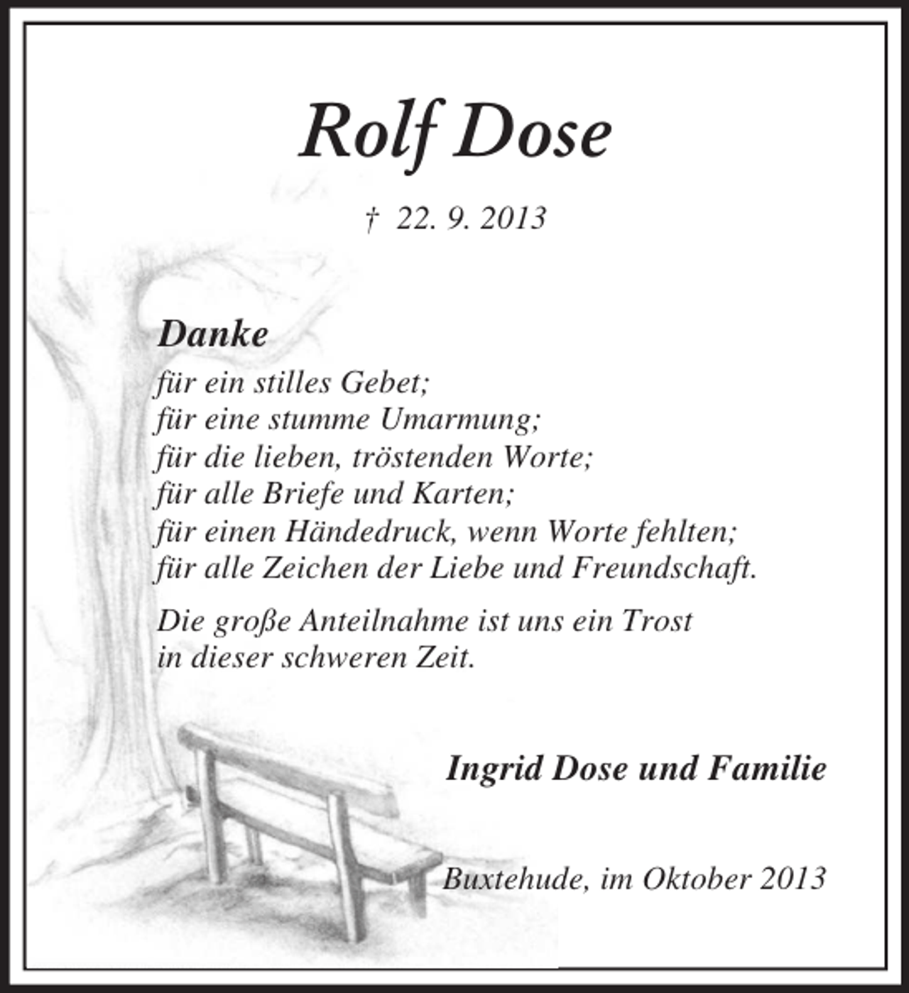 <p>Rolf Dose<br />† 22. 9. 2013<br />Danke<br />für ein stilles Gebet;<br />für eine stumme Umarmung;<br />für die lieben, tröstenden Worte;<br />für alle Briefe und Karten;<br />für einen Händedruck, wenn Worte fehlten;<br />für alle Zeichen der Liebe und Freundschaft.<br />Die große Anteilnahme ist uns ein Trost<br />in dieser schweren Zeit.<br />Ingrid Dose und Familie<br />Buxtehude, im Oktober 2013</p>