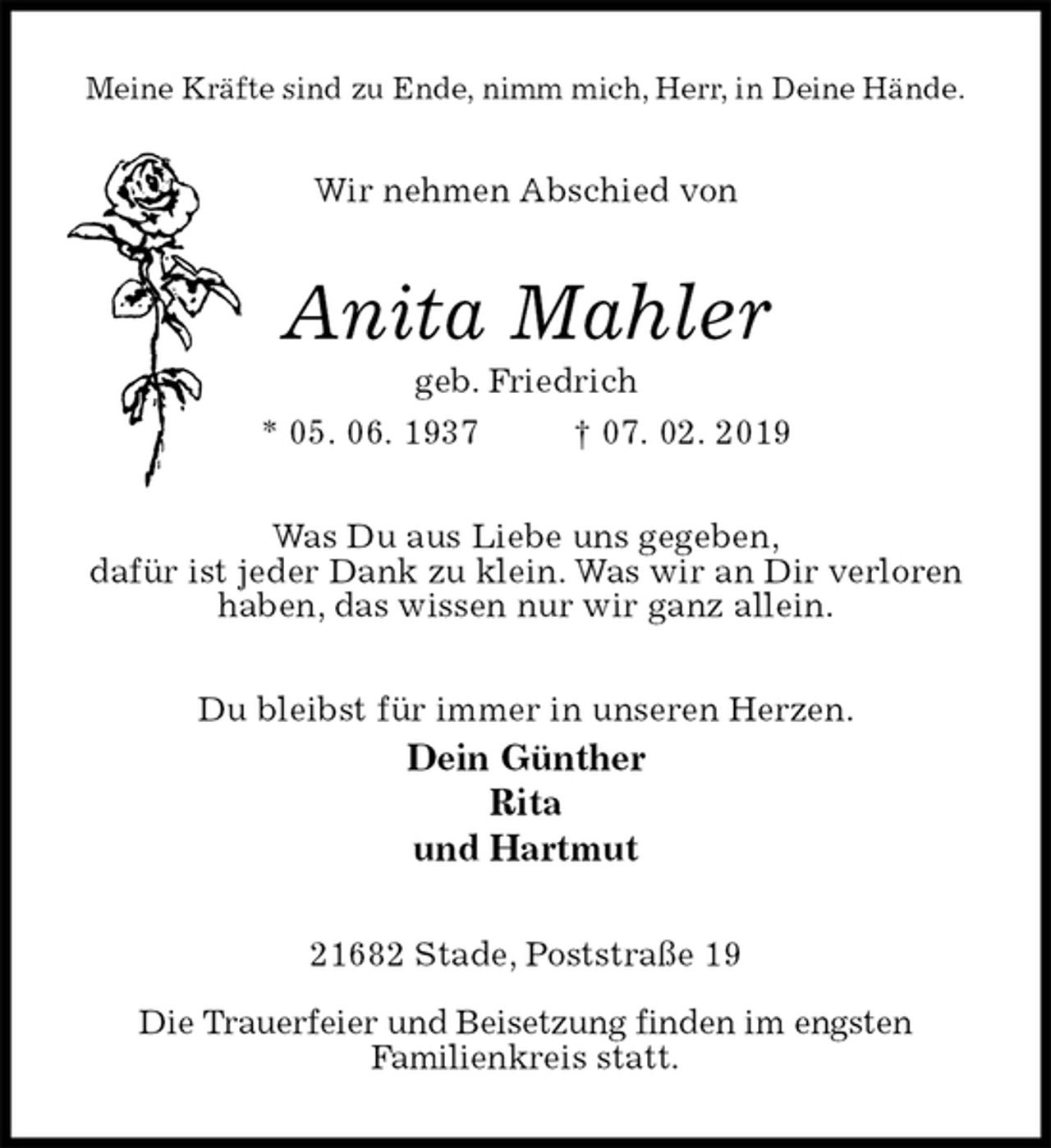 <p>Meine Kräfte sind zu Ende, nimm mich, Herr, in Deine Hände.<br />Wir nehmen Abschied von<br />Anita Mahler<br />geb. Friedrich<br />* 05. 06. 1937 † 07. 02. 2019<br />Was Du aus Liebe uns gegeben,<br />dafür ist jeder Dank zu klein. Was wir an Dir verloren haben, das wissen nur wir ganz allein.<br />Du bleibst für immer in unseren Herzen.<br />Dein Günther<br />Rita<br />und Hartmut<br />21682 Stade, Poststraße 19</p>
<p>Die Trauerfeier und Beisetzung finden im engsten<br />Familienkreis statt.</p>