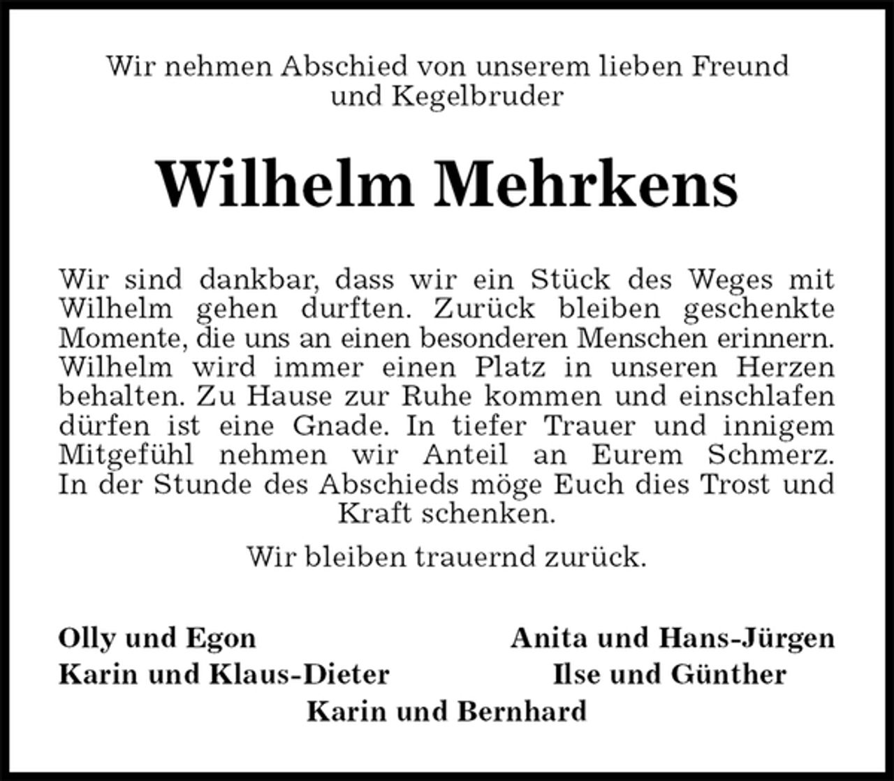 <p>Wir nehmen Abschied von unserem lieben Freund<br />und Kegelbruder<br />Wilhelm Mehrkens<br />Wir sind dankbar, dass wir ein Stück des Weges mit<br />Wilhelm gehen durften. Zurück bleiben geschenkte<br />Momente, die uns an einen besonderen Menschen erinnern.<br />Wilhelm wird immer einen Platz in unseren Herzen<br />behalten. Zu Hause zur Ruhe kommen und einschlafen<br />dürfen ist eine Gnade. In tiefer Trauer und innigem<br />Mitgefühl nehmen wir Anteil an Eurem Schmerz.<br />In der Stunde des Abschieds möge Euch dies Trost und<br />Kraft schenken.<br />Wir bleiben trauernd zurück.<br />Olly und Egon Anita und Hans-Jürgen<br />Karin und Klaus-Dieter Ilse und Günther<br />Karin und Bernhard</p>