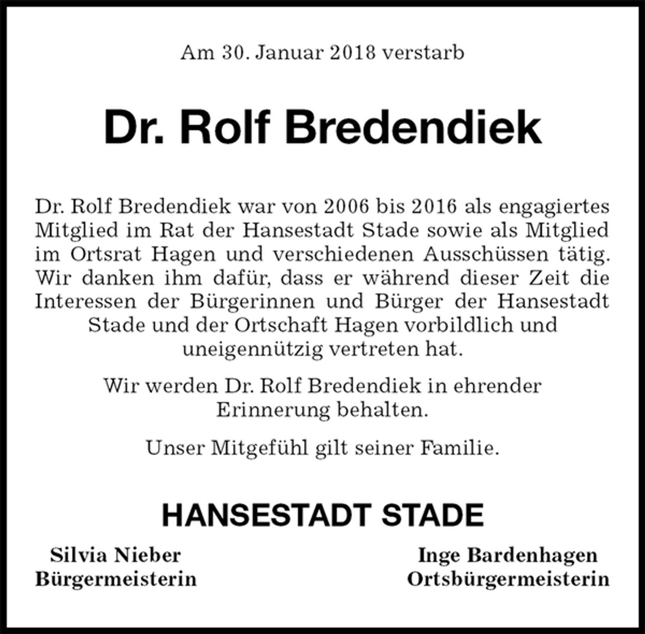 <p>Am 30. Januar 2018 verstarb<br />Dr. Rolf Bredendiek<br />Dr. Rolf Bredendiek war von 2006 bis 2016 als engagiertes<br />Mitglied im Rat der Hansestadt Stade sowie als Mitglied im Ortsrat Hagen und verschiedenen Ausschüssen tätig. Wir danken ihm dafür, dass er während dieser Zeit die Interessen der Bürgerinnen und Bürger der Hansestadt Stade und der Ortschaft Hagen vorbildlich und<br />uneigennützig vertreten hat.<br />Wir werden Dr. Rolf Bredendiek in ehrender<br />Erinnerung behalten.<br />Unser Mitgefühl gilt seiner Familie.<br />HANSESTADT STADE<br />Silvia Nieber Inge Bardenhagen<br />Bürgermeisterin Ortsbürgermeisterin</p>