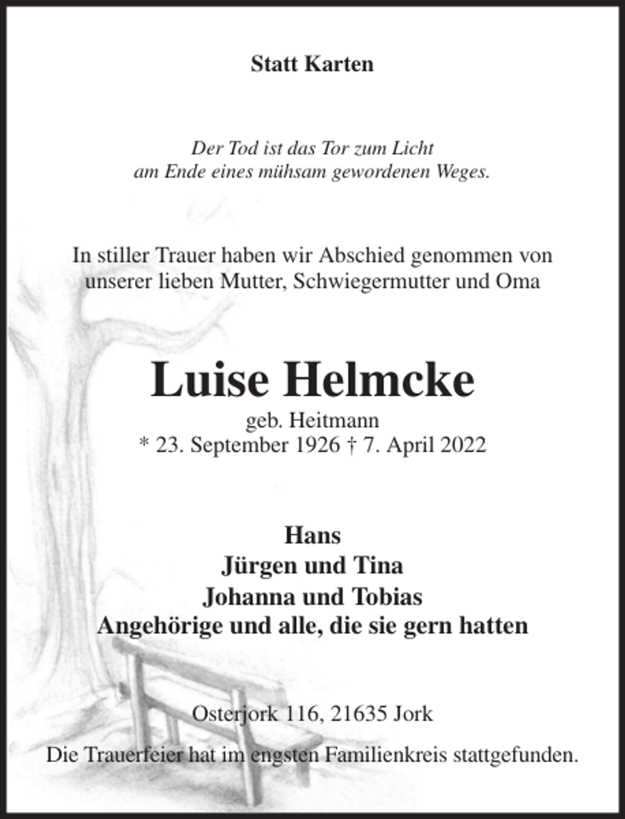 <p>Statt Karten<br />Der Tod ist das Tor zum Licht<br />am Ende eines mühsam gewordenen Weges.<br />In stiller Trauer haben wir Abschied genommen von<br />unserer lieben Mutter, Schwiegermutter und Oma<br />Luise Helmcke<br />geb. Heitmann<br />* 23. September 1926 † 7. April 2022<br />Hans<br />Jürgen und Tina<br />Johanna und Tobias<br />Angehörige und alle, die sie gern hatten<br />Osterjork 116, 21635 Jork<br />Die Trauerfeier hat im engsten Familienkreis stattgefunden.</p>
