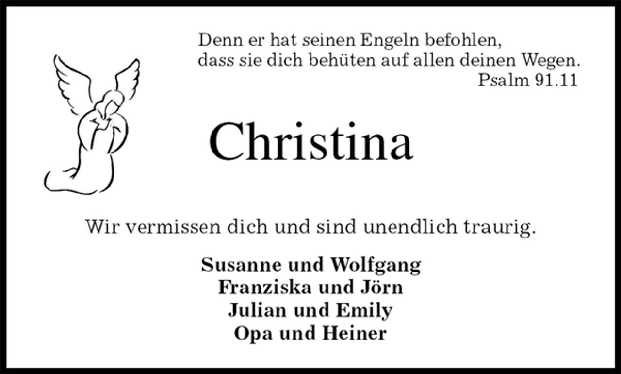 <p>Denn er hat seinen Engeln befohlen,<br />dass sie dich behüten auf allen deinen Wegen.<br />Psalm 91.11<br />Christina<br />Wir vermissen dich und sind unendlich traurig.<br />Susanne und Wolfgang<br />Franziska und Jörn<br />Julian und Emily<br />Opa und Heiner</p>
