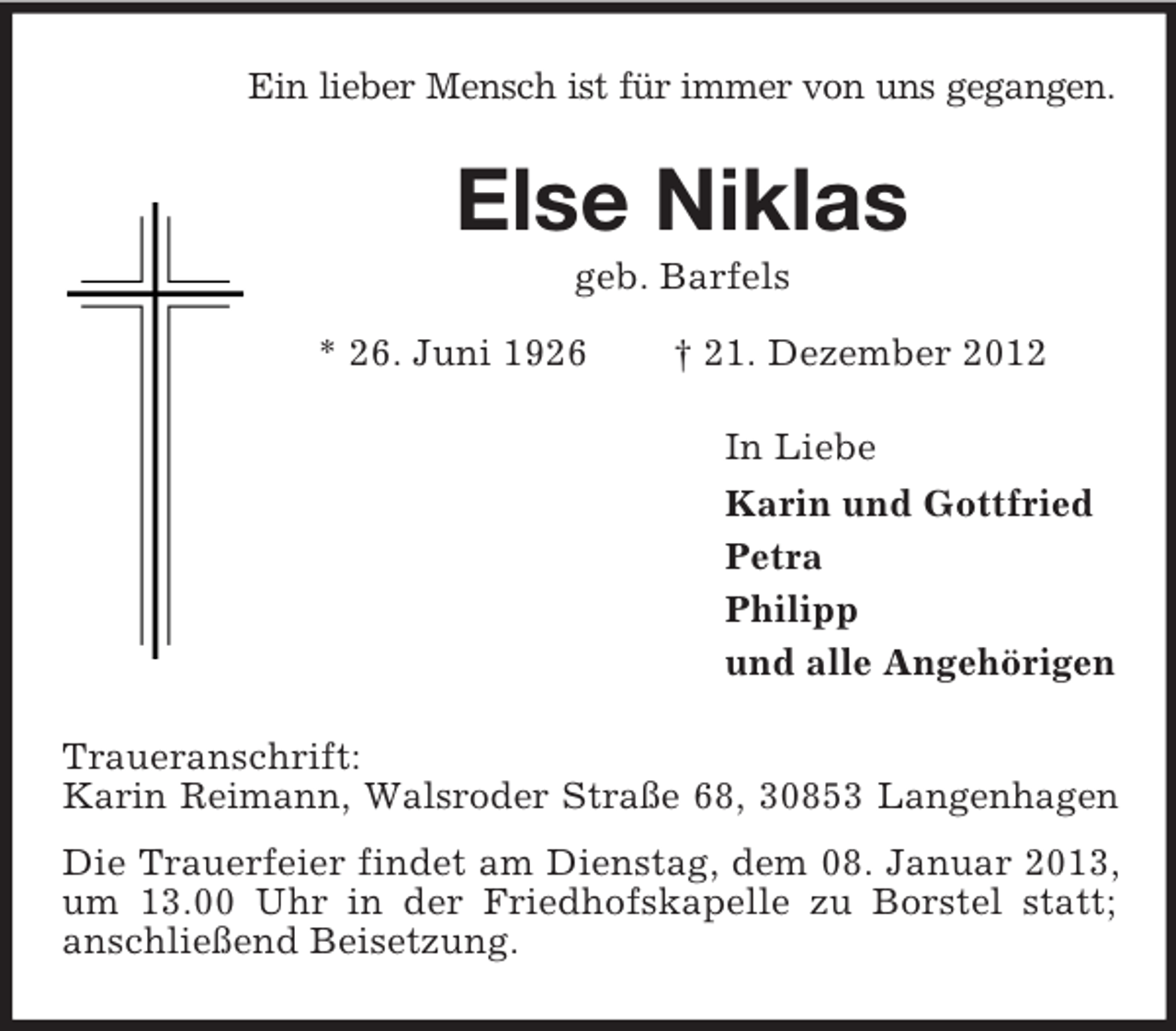 <p>Ein lieber Mensch ist für immer von uns gegangen.<br />Else Niklas<br />geb. Barfels<br />* 26. Juni 1926 † 21. Dezember 2012<br />In Liebe<br />Karin und Gottfried<br />Petra<br />Philipp<br />und alle Angehörigen<br />Traueranschrift:<br />Karin Reimann, Walsroder Straße 68, 30853 Langenhagen<br />Die Trauerfeier findet am Dienstag, dem 08. Januar 2013, um 13.00 Uhr in der Friedhofskapelle zu Borstel statt;<br />anschließend Beisetzung.</p>