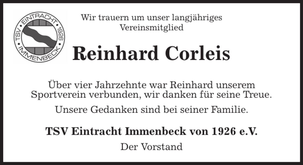 <p>Wir trauern um unser langjähriges<br />Vereinsmitglied<br />Reinhard Corleis<br />Über vier Jahrzehnte war Reinhard unserem<br />Sportverein verbunden, wir danken für seine Treue.<br />Unsere Gedanken sind bei seiner Familie.<br />TSV Eintracht Immenbeck von 1926 e.V.<br />Der Vorstand</p>
