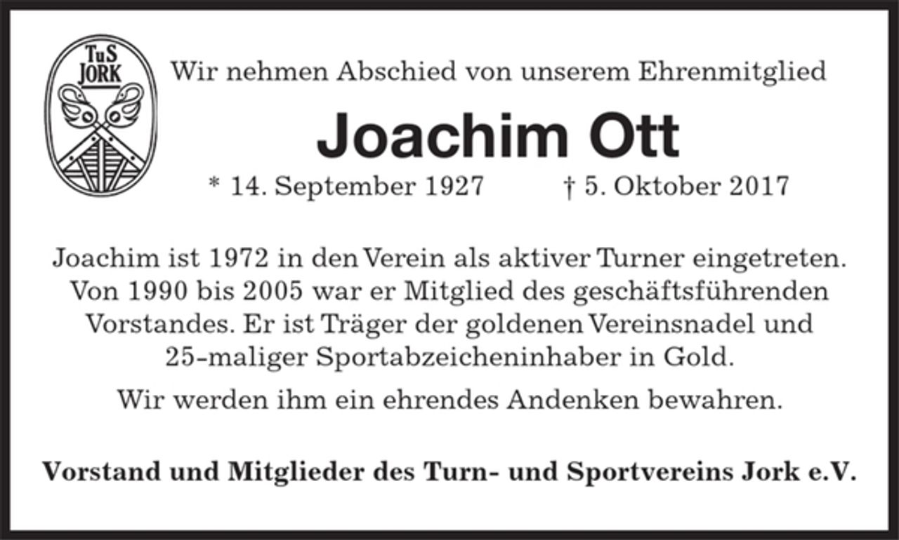 <p>Wir nehmen Abschied von unserem Ehrenmitglied<br />Joachim Ott<br />* 14. September 1927 † 5. Oktober 2017<br />Joachim ist 1972 in den Verein als aktiver Turner eingetreten.<br />Von 1990 bis 2005 war er Mitglied des geschäftsführenden<br />Vorstandes. Er ist Träger der goldenen Vereinsnadel und<br />25maliger Sportabzeicheninhaber in Gold.<br />Wir werden ihm ein ehrendes Andenken bewahren.<br />Vorstand und Mitglieder des Turn- und Sportvereins Jork e.V.</p>
