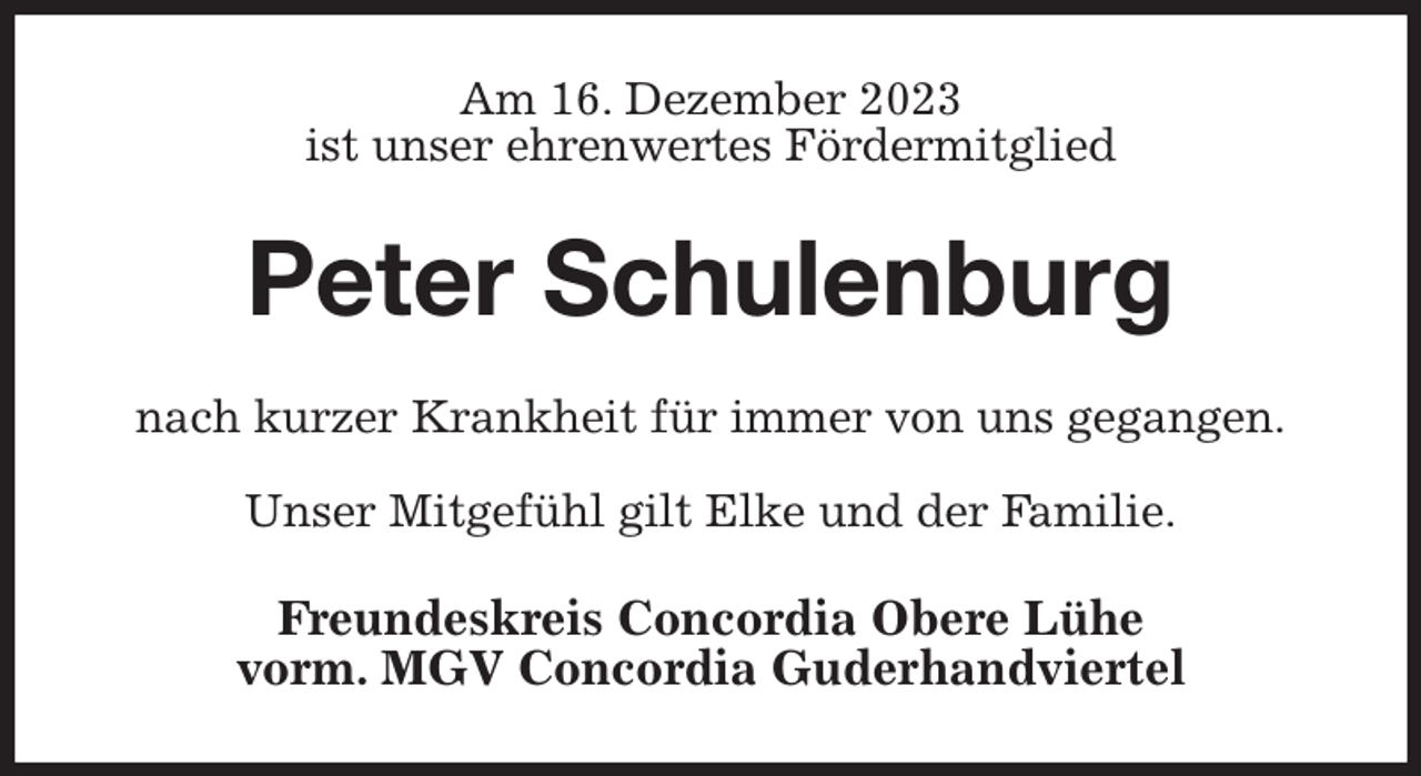 <p>Am 16. Dezember 2023<br />ist unser ehrenwertes Fördermitglied<br />Peter Schulenburg<br />nach kurzer Krankheit für immer von uns gegangen.</p><p>Unser Mitgefühl gilt Elke und der Familie.<br />Freundeskreis Concordia Obere Lühe<br />vorm. MGV Concordia Guderhandviertel</p>