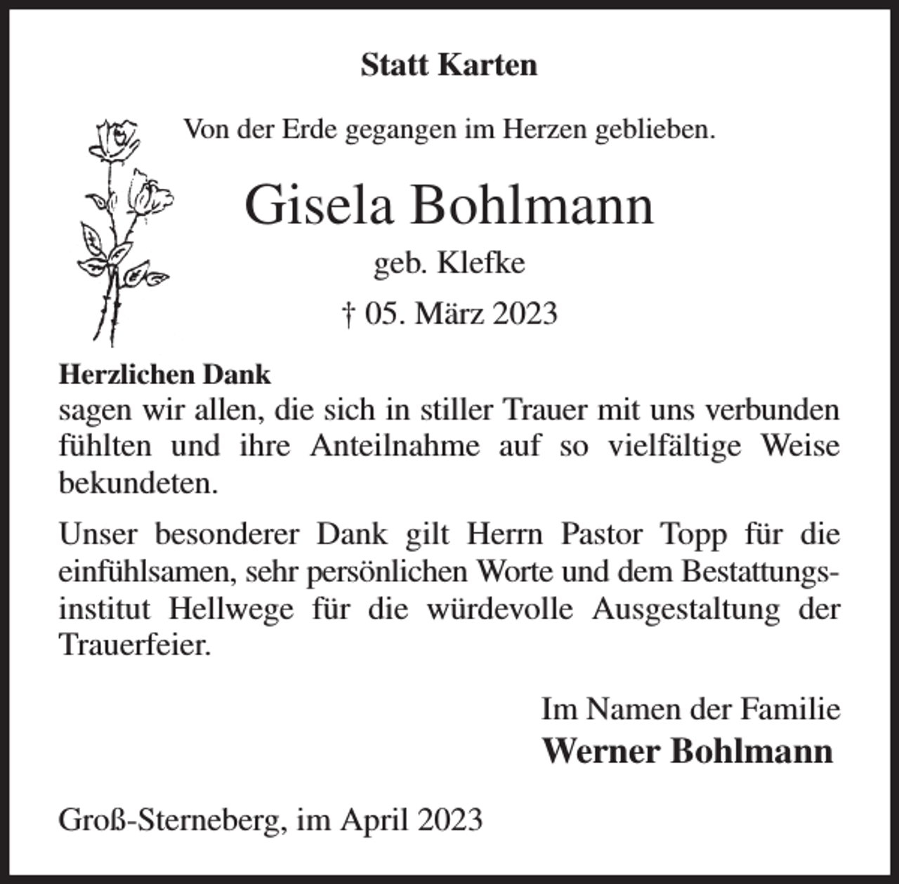 <p>Statt Karten<br />Von der Erde gegangen im Herzen geblieben.<br />Gisela Bohlmann<br />geb. Klefke<br />† 05. März 2023<br />Herzlichen Dank<br />sagen wir allen, die sich in stiller Trauer mit uns verbunden fühlten und ihre Anteilnahme auf so vielfältige Weise<br />bekundeten.<br />Unser besonderer Dank gilt Herrn Pastor Topp für die<br />einfühlsamen, sehr persönlichen Worte und dem Bestattungsinstitut Hellwege für die würdevolle Ausgestaltung der Trauerfeier.<br />Im Namen der Familie<br />Werner Bohlmann<br />Groß-Sterneberg, im April 2023</p>