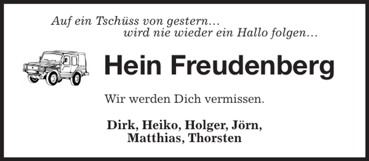 <p>Auf ein Tschüss von gestern…<br />wird nie wieder ein Hallo folgen…<br />Hein Freudenberg<br />Wir werden Dich vermissen.<br />Dirk, Heiko, Holger, Jörn,<br />Matthias, Thorsten</p>