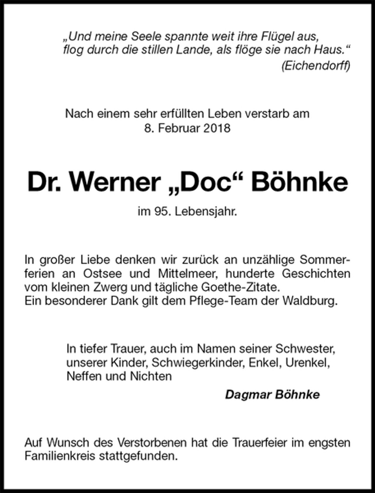 <p>„Und meine Seele spannte weit ihre Flügel aus,<br />flog durch die stillen Lande, als flöge sie nach Haus.“<br />(Eichendorff)<br />Nach einem sehr erfüllten Leben verstarb am<br />8. Februar 2018<br />Dr. Werner „Doc“ Böhnke<br />im 95. Lebensjahr.<br />In großer Liebe denken wir zurück an unzählige Sommer-<br />ferien an Ostsee und Mittelmeer, hunderte Geschichten vom kleinen Zwerg und tägliche Goethe-Zitate.<br />Ein besonderer Dank gilt dem Pflege-Team der Waldburg.<br />In tiefer Trauer, auch im Namen seiner Schwester,<br />unserer Kinder, Schwiegerkinder, Enkel, Urenkel,<br />Neffen und Nichten<br />Dagmar Böhnke<br />Auf Wunsch des Verstorbenen hat die Trauerfeier im engsten<br />Familienkreis stattgefunden.</p>