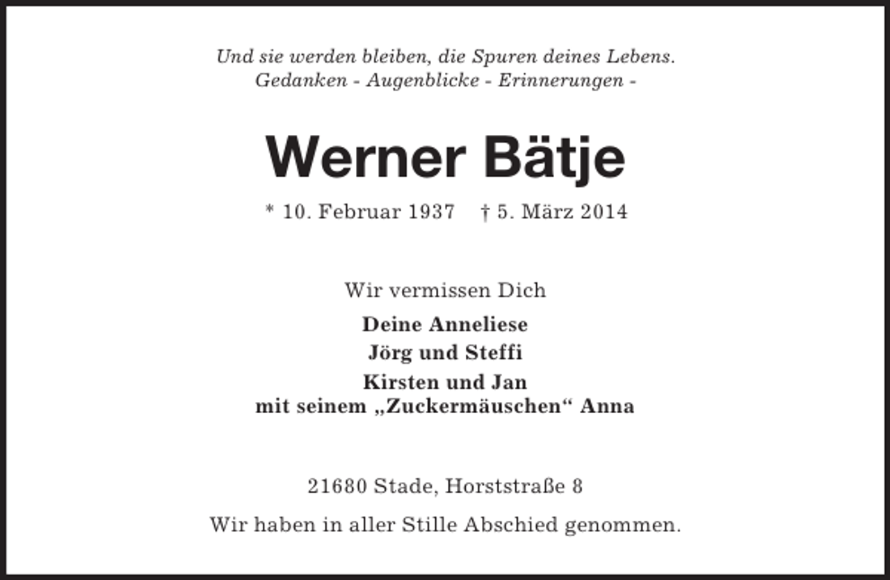 <p>Und sie werden bleiben, die Spuren deines Lebens.<br />Gedanken - Augenblicke - Erinnerungen -<br />Werner Bätje<br />* 10. Februar 1937 † 5. März 2014<br />Wir vermissen Dich<br />Deine Anneliese<br />Jörg und Steffi<br />Kirsten und Jan<br />mit seinem „Zuckermäuschen“ Anna<br />21680 Stade, Horststraße 8<br />Wir haben in aller Stille Abschied genommen.</p>