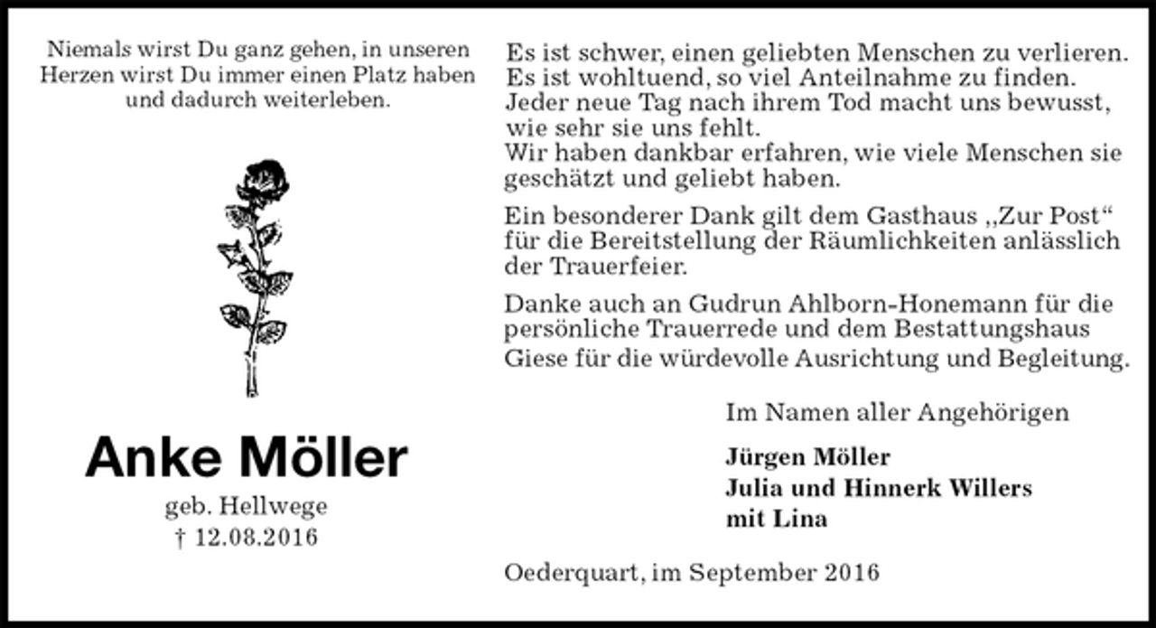 <p>Es ist schwer, einen geliebten Menschen zu verlieren.<br />Es ist wohltuend, so viel Anteilnahme zu finden.<br />Jeder neue Tag nach ihrem Tod macht uns bewusst,<br />wie sehr sie uns fehlt.<br />Wir haben dankbar erfahren, wie viele Menschen sie<br />geschätzt und geliebt haben.<br />Ein besonderer Dank gilt dem Gasthaus ,,Zur Post“ für die Bereitstellung der Räumlichkeiten anlässlich der Trauerfeier.<br />Danke auch an Gudrun Ahlborn-Honemann für die<br />persönliche Trauerrede und dem Bestattungshaus<br />Giese für die würdevolle Ausrichtung und Begleitung.<br />Im Namen aller Angehörigen<br />Jürgen Möller<br />Julia und Hinnerk Willers<br />mit Lina<br />Oederquart, im September 2016<br />Anke Möller<br />geb. Hellwege<br />† 12.08.2016</p><p>Niemals wirst Du ganz gehen, in unseren<br />Herzen wirst Du immer einen Platz haben<br />und dadurch weiterleben.</p>