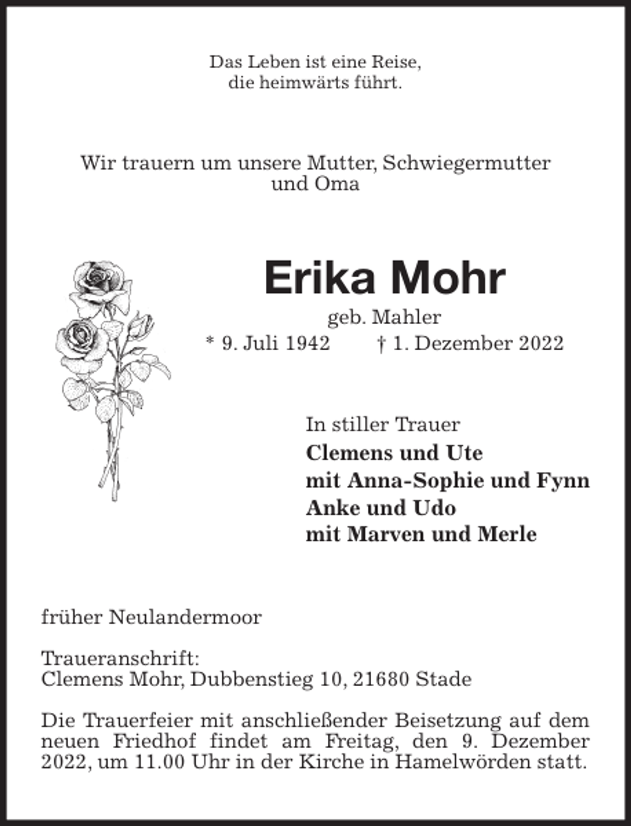 <p>Das Leben ist eine Reise,<br />die heimwärts führt.<br />Wir trauern um unsere Mutter, Schwiegermutter<br />und Oma<br />Erika Mohr<br />geb. Mahler<br />* 9. Juli 1942 † 1. Dezember 2022<br />In stiller Trauer<br />Clemens und Ute<br />mit Anna-Sophie und Fynn<br />Anke und Udo<br />mit Marven und Merle<br />früher Neulandermoor</p><p>Traueranschrift:<br />Clemens Mohr, Dubbenstieg 10, 21680 Stade</p><p>Die Trauerfeier mit anschließender Beisetzung auf dem neuen Friedhof findet am Freitag, den 9. Dezember 2022, um 11.00 Uhr in der Kirche in Hamelwörden statt.</p>