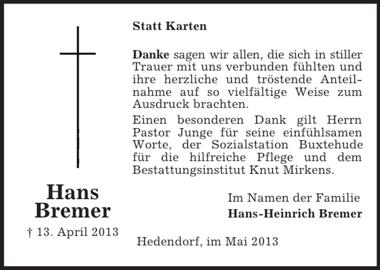 <p>Statt Karten<br />Danke sagen wir allen, die sich in stiller<br />Trauer mit uns verbunden fühlten und<br />ihre herzliche und tröstende Anteilnahme auf so vielfältige Weise zum<br />Ausdruck brachten.<br />Einen besonderen Dank gilt Herrn<br />Pastor Junge für seine einfühlsamen<br />Worte, der Sozialstation Buxtehude<br />für die hilfreiche Pflege und dem<br />Bestattungsinstitut Knut Mirkens.</p><p>Hans<br />Bremer<br />† 13. April 2013</p><p>Im Namen der Familie<br />Hans-Heinrich Bremer<br />Hedendorf, im Mai 2013</p>