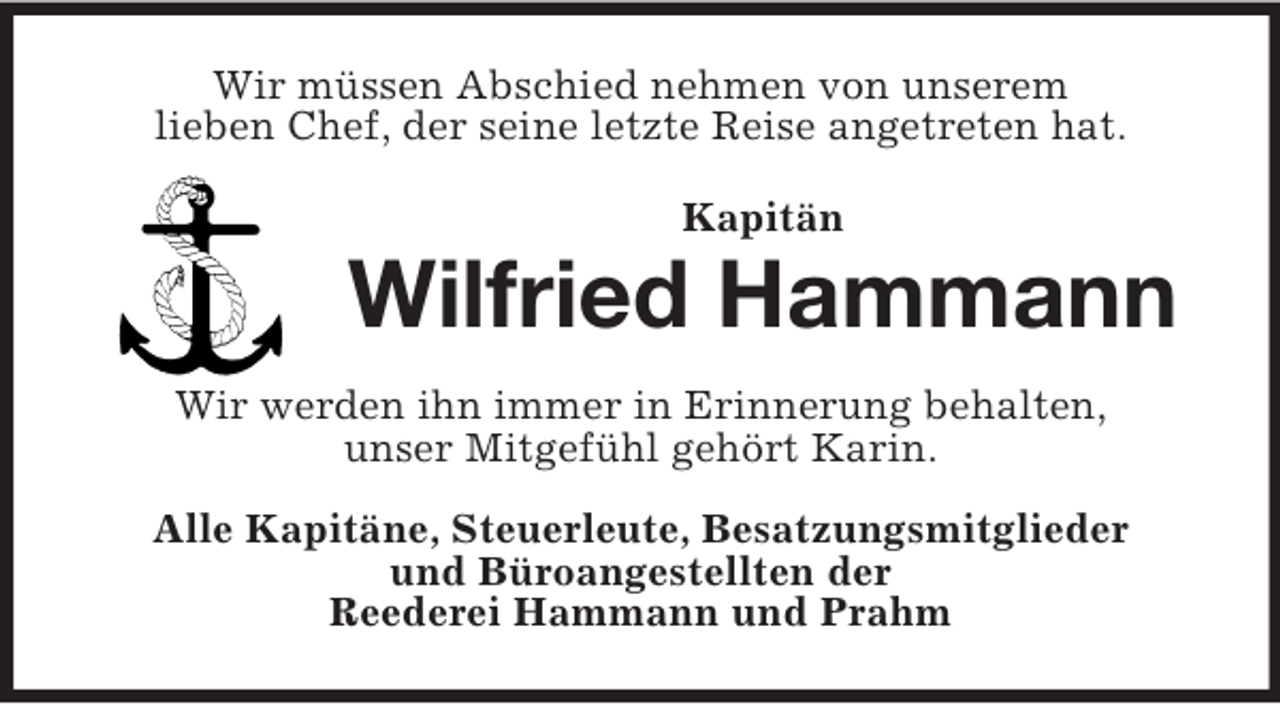 <p>Wir müssen Abschied nehmen von unserem<br />lieben Chef, der seine letzte Reise angetreten hat.<br />Kapitän</p><p>Wilfried Hammann<br />Wir werden ihn immer in Erinnerung behalten,<br />unser Mitgefühl gehört Karin.<br />Alle Kapitäne, Steuerleute, Besatzungsmitglieder<br />und Büroangestellten der<br />Reederei Hammann und Prahm</p>