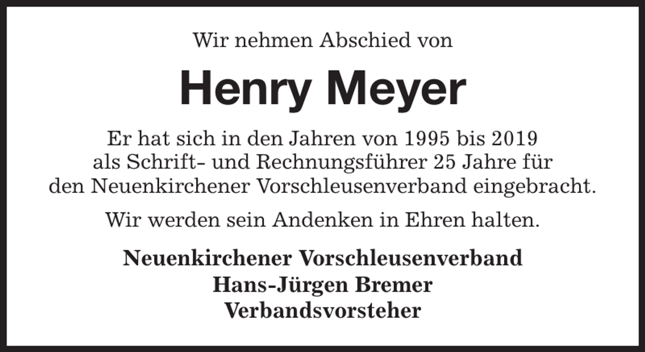 <p>Wir nehmen Abschied von<br />Henry Meyer<br />Er hat sich in den Jahren von 1995 bis 2019<br />als Schrift- und Rechnungsführer 25 Jahre für<br />den Neuenkirchener Vorschleusenverband eingebracht.<br />Wir werden sein Andenken in Ehren halten.<br />Neuenkirchener Vorschleusenverband<br />Hans-Jürgen Bremer<br />Verbandsvorsteher</p>