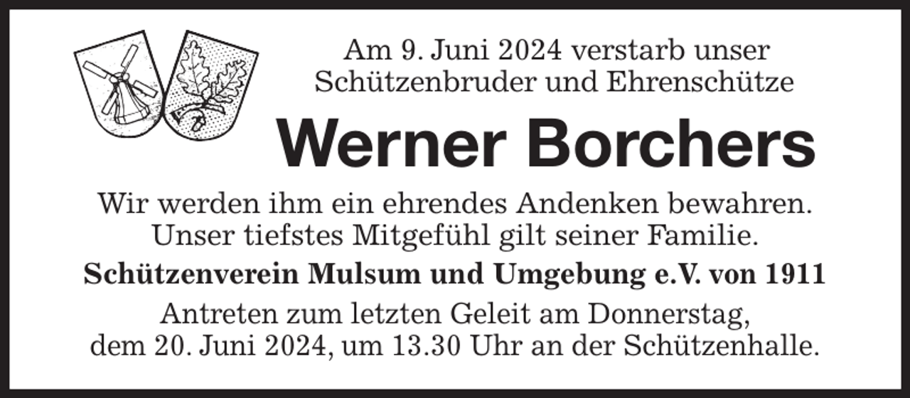 <p>Am 9. Juni 2024 verstarb unser<br />Schützenbruder und Ehrenschütze<br />Werner Borchers<br />Wir werden ihm ein ehrendes Andenken bewahren.<br />Unser tiefstes Mitgefühl gilt seiner Familie.<br />Schützenverein Mulsum und Umgebung e.V. von 1911<br />Antreten zum letzten Geleit am Donnerstag,<br />dem 20. Juni 2024, um 13.30 Uhr an der Schützenhalle.</p>