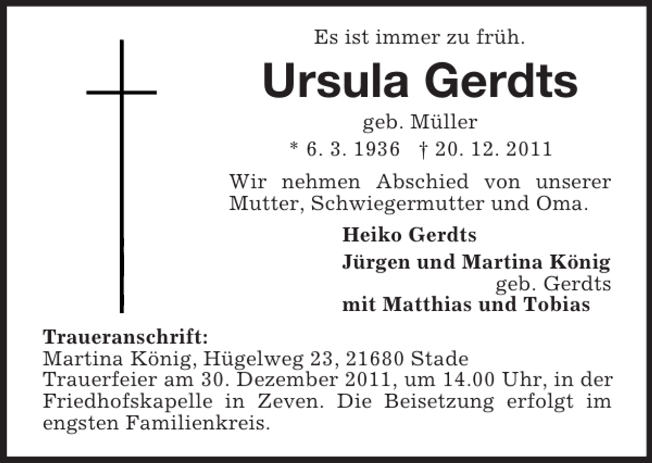 <p>Es ist immer zu früh.</p><p>Ursula Gerdts<br />geb. Müller<br />* 6. 3. 1936 † 20. 12. 2011<br />Wir nehmen Abschied von unserer<br />Mutter, Schwiegermutter und Oma.<br />Heiko Gerdts<br />Jürgen und Martina König<br />geb. Gerdts<br />mit Matthias und Tobias<br />Traueranschrift:<br />Martina König, Hügelweg 23, 21680 Stade<br />Trauerfeier am 30. Dezember 2011, um 14.00 Uhr, in der<br />Friedhofskapelle in Zeven. Die Beisetzung erfolgt im<br />engsten Familienkreis.</p>
