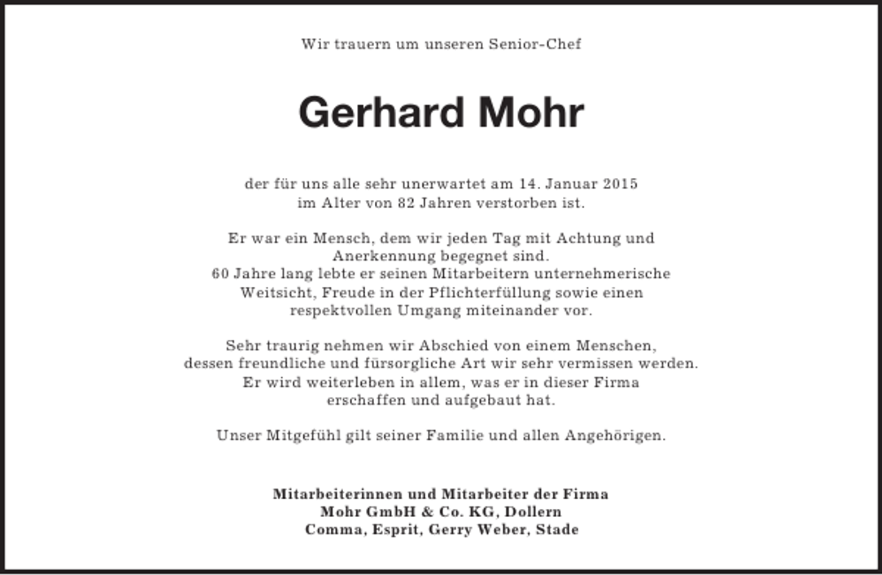 <p>Wir trauern um unseren Senior-Chef<br />Gerhard Mohr<br />der für uns alle sehr unerwartet am 14. Januar 2015<br />im Alter von 82 Jahren verstorben ist.</p><p>Er war ein Mensch, dem wir jeden Tag mit Achtung und<br />Anerkennung begegnet sind.<br />60 Jahre lang lebte er seinen Mitarbeitern unternehmerische<br />Weitsicht, Freude in der Pflichterfüllung sowie einen<br />respektvollen Umgang miteinander vor.</p><p>Sehr traurig nehmen wir Abschied von einem Menschen,<br />dessen freundliche und fürsorgliche Art wir sehr vermissen werden.<br />Er wird weiterleben in allem, was er in dieser Firma<br />erschaffen und aufgebaut hat.</p><p>Unser Mitgefühl gilt seiner Familie und allen Angehörigen.<br />Mitarbeiterinnen und Mitarbeiter der Firma<br />Mohr GmbH</p>