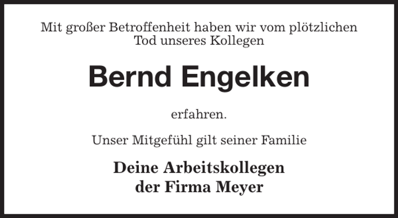 <p>Mit großer Betroffenheit haben wir vom plötzlichen<br />Tod unseres Kollegen<br />Bernd Engelken<br />erfahren.</p>
<p>Unser Mitgefühl gilt seiner Familie<br />Deine Arbeitskollegen<br />der Firma Meyer</p>