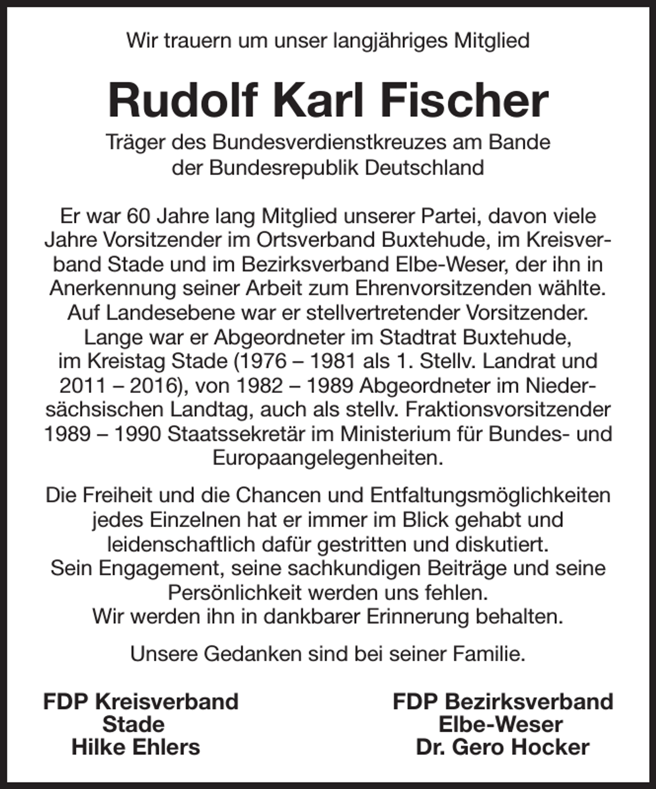 <p>Wir trauern um unser langjähriges Mitglied<br />Rudolf Karl Fischer<br />Träger des Bundesverdienstkreuzes am Bande<br />der Bundesrepublik Deutschland<br />Er war 60 Jahre lang Mitglied unserer Partei, davon viele Jahre Vorsitzender im Ortsverband Buxtehude, im Kreisverband Stade und im Bezirksverband Elbe-Weser, der ihn in Anerkennung seiner Arbeit zum Ehrenvorsitzenden wählte. Auf Landesebene war er stellvertretender Vorsitzender.<br />Lange war er Abgeordneter im Stadtrat Buxtehude,<br />im Kreistag Stade (1976 - 1981 als 1. Stellv. Landrat und 2011 - 2016), von 1982 - 1989 Abgeordneter im Niedersächsischen Landtag, auch als stellv. Fraktionsvorsitzender 1989 - 1990 Staatssekretär im Ministerium für Bundes- und Europaangelegenheiten.<br />Die Freiheit und die Chancen und Entfaltungsmöglichkeiten jedes Einzelnen hat er immer im Blick gehabt und<br />leidenschaftlich dafür gestritten und diskutiert.<br />Sein Engagement, seine sachkundigen Beiträge und seine Persönlichkeit werden uns fehlen.<br />Wir werden ihn in dankbarer Erinnerung behalten.<br />Unsere Gedanken sind bei seiner Familie.<br />FDP Kreisverband FDP Bezirksverband<br />Stade Elbe-Weser<br />Hilke Ehlers Dr. Gero Hocker</p>