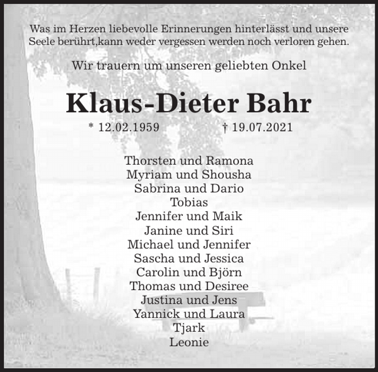 <p>Was im Herzen liebevolle Erinnerungen hinterlässt und unsere Seele berührt,kann weder vergessen werden noch verloren gehen.</p>
<p>Wir trauern um unseren geliebten Onkel<br />Klaus-Dieter Bahr<br />* 12.02.1959 † 19.07.2021<br />Thorsten und Ramona<br />Myriam und Shousha<br />Sabrina und Dario<br />Tobias<br />Jennifer und Maik<br />Janine und Siri<br />Michael und Jennifer<br />Sascha und Jessica<br />Carolin und Björn<br />Thomas und Desiree<br />Justina und Jens<br />Yannick und Laura<br />Tjark<br />Leonie</p>