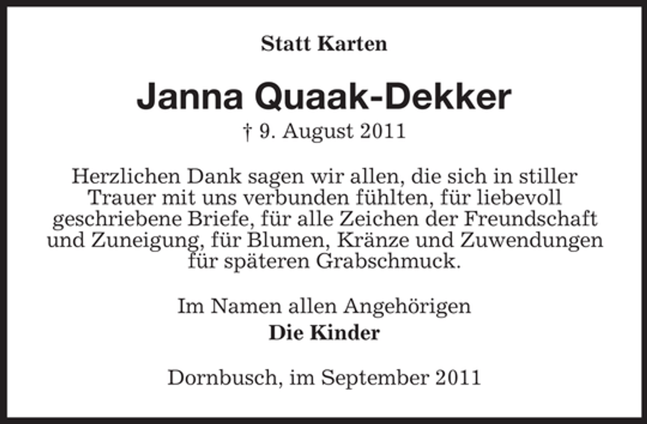 <p>Statt Karten</p><p>Janna Quaak-Dekker<br />† 9. August 2011<br />Herzlichen Dank sagen wir allen, die sich in stiller<br />Trauer mit uns verbunden fühlten, für liebevoll<br />geschriebene Briefe, für alle Zeichen der Freundschaft<br />und Zuneigung, für Blumen, Kränze und Zuwendungen<br />für späteren Grabschmuck.<br />Im Namen allen Angehörigen<br />Die Kinder<br />Dornbusch, im September 2011</p>