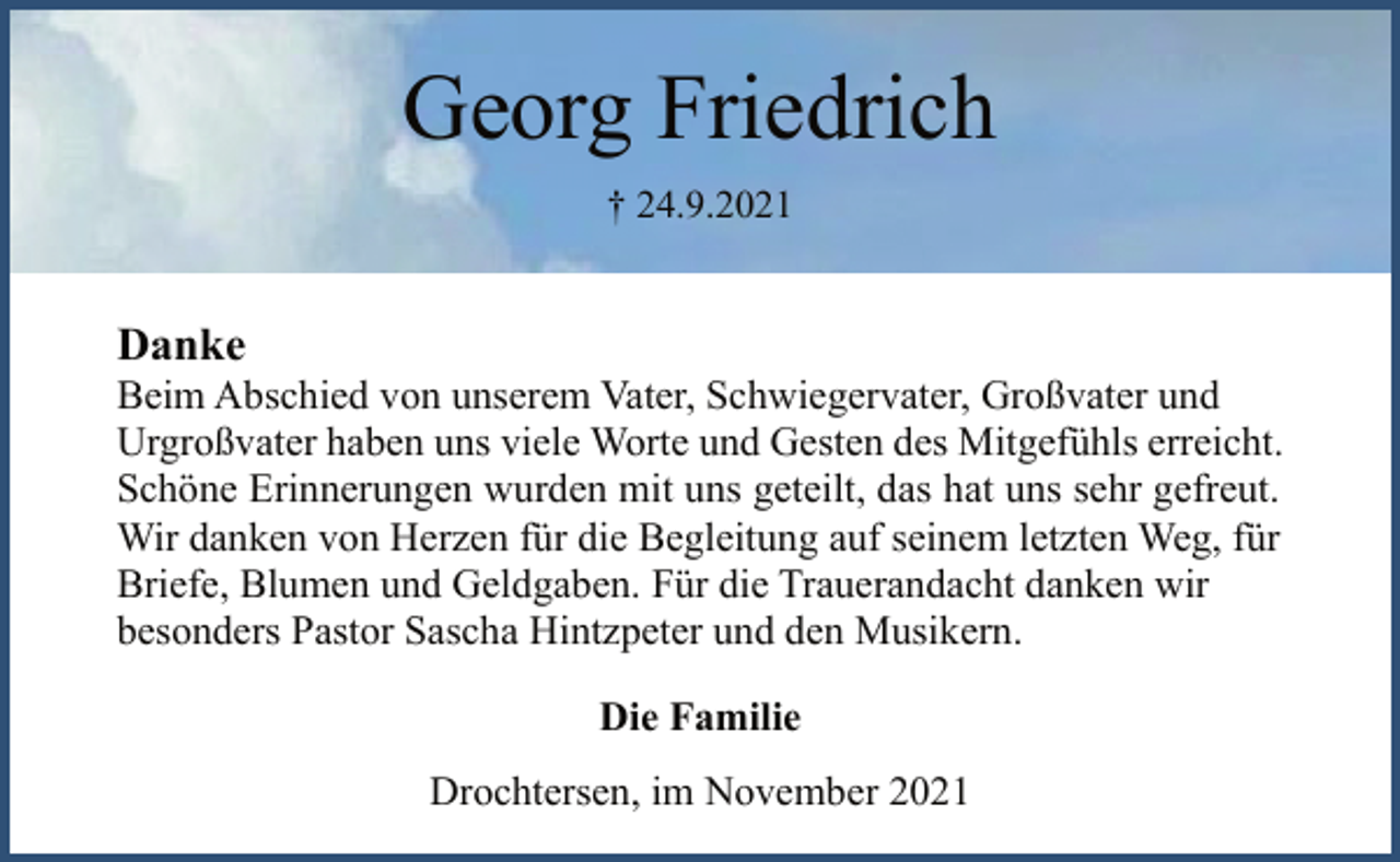 <p>Georg Friedrich<br />† 24.9.2021<br />Danke<br />Beim Abschied von unserem Vater, Schwiegervater, Großvater und<br />Urgroßvater haben uns viele Worte und Gesten des Mitgefühls erreicht.<br />Schöne Erinnerungen wurden mit uns geteilt, das hat uns sehr gefreut.<br />Wir danken von Herzen für die Begleitung auf seinem letzten Weg, für Briefe, Blumen und Geldgaben. Für die Trauerandacht danken wir besonders Pastor Sascha Hintzpeter und den Musikern.<br />Die Familie<br />Drochtersen, im November 2021</p>