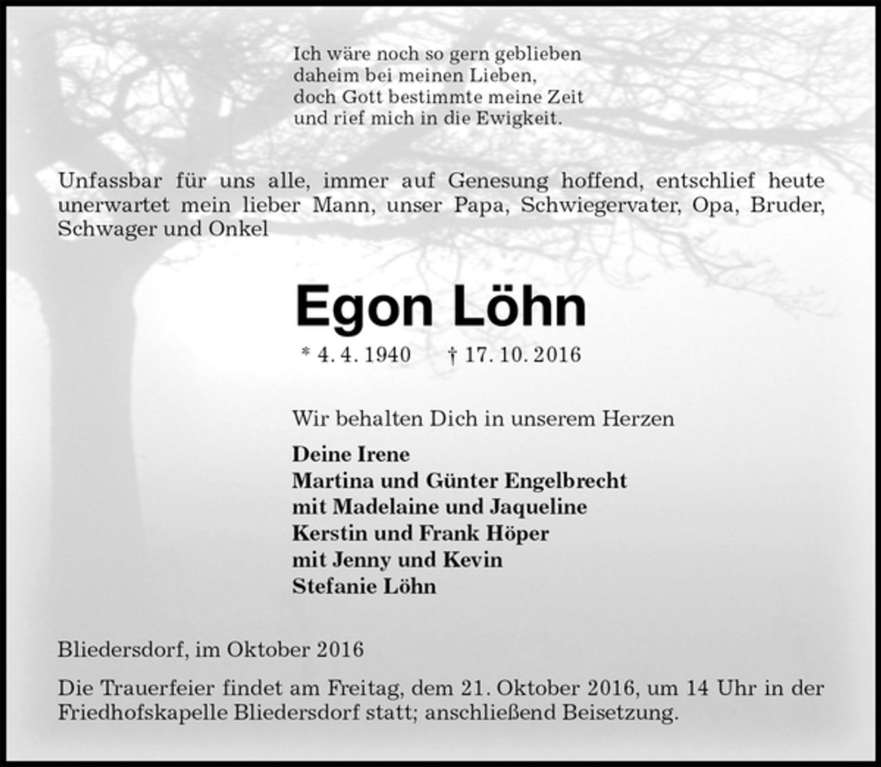 <p>Ich wäre noch so gern geblieben<br />daheim bei meinen Lieben,<br />doch Gott bestimmte meine Zeit<br />und rief mich in die Ewigkeit.<br />Unfassbar für uns alle, immer auf Genesung hoffend, entschlief heute<br />unerwartet mein lieber Mann, unser Papa, Schwiegervater, Opa, Bruder, Schwager und Onkel<br />Egon Löhn<br />* 4. 4. 1940 † 17. 10. 2016<br />Wir behalten Dich in unserem Herzen<br />Deine Irene<br />Martina und Günter Engelbrecht<br />mit Madelaine und Jaqueline<br />Kerstin und Frank Höper<br />mit Jenny und Kevin<br />Stefanie Löhn<br />Bliedersdorf, im Oktober 2016<br />Die Trauerfeier findet am Freitag, dem 21. Oktober 2016, um 14 Uhr in der Friedhofskapelle Bliedersdorf statt; anschließend Beisetzung.</p>