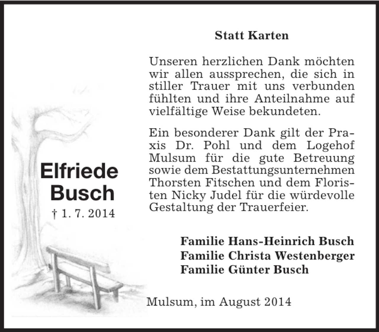 <p>Elfriede<br />Busch<br />† 1. 7. 2014<br />Statt Karten<br />Unseren herzlichen Dank möchten wir allen aussprechen, die sich in stiller Trauer mit uns verbunden fühlten und ihre Anteilnahme auf vielfältige Weise bekundeten.<br />Ein besonderer Dank gilt der Praxis Dr. Pohl und dem Logehof Mulsum für die gute Betreuung<br />sowie dem Bestattungsunternehmen Thorsten Fitschen und dem Floristen Nicky Judel für die würdevolle Gestaltung der Trauerfeier.<br />Familie Hans-Heinrich Busch<br />Familie Christa Westenberger<br />Familie Günter Busch<br />Mulsum, im August 2014</p>